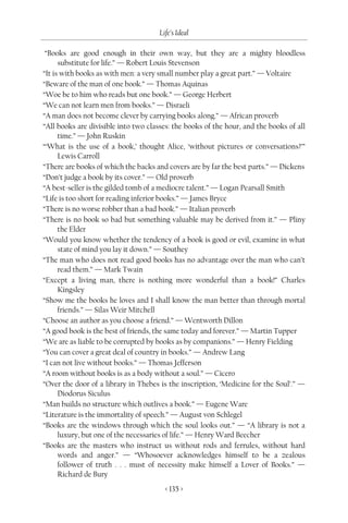 Life’s Ideal

 “Books are good enough in their own way, but they are a mighty bloodless
      substitute for life.” — Robert Louis Stevenson
“It is with books as with men: a very small number play a great part.” — Voltaire
“Beware of the man of one book.” — Thomas Aquinas
“Woe be to him who reads but one book.” — George Herbert
“We can not learn men from books.” — Disraeli
“A man does not become clever by carrying books along.” — African proverb
“All books are divisible into two classes: the books of the hour, and the books of all
      time.” — John Ruskin
“‘What is the use of a book,’ thought Alice, ‘without pictures or conversations?’”
      Lewis Carroll
“There are books of which the backs and covers are by far the best parts.” — Dickens
“Don’t judge a book by its cover.” — Old proverb
“A best-seller is the gilded tomb of a mediocre talent.” — Logan Pearsall Smith
“Life is too short for reading inferior books.” — James Bryce
“There is no worse robber than a bad book.” — Italian proverb
“There is no book so bad but something valuable may be derived from it.” — Pliny
      the Elder
“Would you know whether the tendency of a book is good or evil, examine in what
      state of mind you lay it down.” — Southey
“The man who does not read good books has no advantage over the man who can’t
      read them.” — Mark Twain
“Except a living man, there is nothing more wonderful than a book!” Charles
      Kingsley
“Show me the books he loves and I shall know the man better than through mortal
      friends.” — Silas Weir Mitchell
“Choose an author as you choose a friend.” — Wentworth Dillon
“A good book is the best of friends, the same today and forever.” — Martin Tupper
“We are as liable to be corrupted by books as by companions.” — Henry Fielding
“You can cover a great deal of country in books.” — Andrew Lang
“I can not live without books.” — Thomas Jefferson
“A room without books is as a body without a soul.” — Cicero
“Over the door of a library in Thebes is the inscription, ‘Medicine for the Soul’.” —
      Diodorus Siculus
“Man builds no structure which outlives a book.” — Eugene Ware
“Literature is the immortality of speech.” — August von Schlegel
“Books are the windows through which the soul looks out.” — “A library is not a
      luxury, but one of the necessaries of life.” — Henry Ward Beecher
“Books are the masters who instruct us without rods and ferrules, without hard
      words and anger.” — “Whosoever acknowledges himself to be a zealous
      follower of truth . . . must of necessity make himself a Lover of Books.” —
      Richard de Bury
                                        < 135 >
 