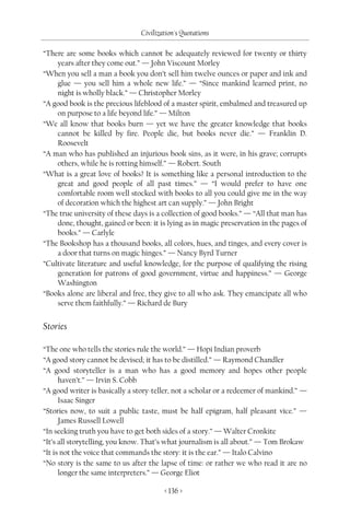 Civilization's Quotations

“There are some books which cannot be adequately reviewed for twenty or thirty
    years after they come out.” — John Viscount Morley
“When you sell a man a book you don’t sell him twelve ounces or paper and ink and
    glue — you sell him a whole new life.” — “Since mankind learned print, no
    night is wholly black.” — Christopher Morley
“A good book is the precious lifeblood of a master spirit, embalmed and treasured up
    on purpose to a life beyond life.” — Milton
“We all know that books burn — yet we have the greater knowledge that books
    cannot be killed by fire. People die, but books never die.” — Franklin D.
    Roosevelt
“A man who has published an injurious book sins, as it were, in his grave; corrupts
    others, while he is rotting himself.” — Robert. South
“What is a great love of books? It is something like a personal introduction to the
    great and good people of all past times.” — “I would prefer to have one
    comfortable room well stocked with books to all you could give me in the way
    of decoration which the highest art can supply.” — John Bright
“The true university of these days is a collection of good books.” — “All that man has
    done, thought, gained or been: it is lying as in magic preservation in the pages of
    books.” — Carlyle
“The Bookshop has a thousand books, all colors, hues, and tinges, and every cover is
    a door that turns on magic hinges.” — Nancy Byrd Turner
“Cultivate literature and useful knowledge, for the purpose of qualifying the rising
    generation for patrons of good government, virtue and happiness.” — George
    Washington
“Books alone are liberal and free, they give to all who ask. They emancipate all who
    serve them faithfully.” — Richard de Bury


Stories

“The one who tells the stories rule the world.” — Hopi Indian proverb
“A good story cannot be devised; it has to be distilled.” — Raymond Chandler
“A good storyteller is a man who has a good memory and hopes other people
      haven’t.” — Irvin S. Cobb
“A good writer is basically a story-teller, not a scholar or a redeemer of mankind.” —
      Isaac Singer
“Stories now, to suit a public taste, must be half epigram, half pleasant vice.” —
      James Russell Lowell
“In seeking truth you have to get both sides of a story.” — Walter Cronkite
“It’s all storytelling, you know. That’s what journalism is all about.” — Tom Brokaw
“It is not the voice that commands the story: it is the ear.” — Italo Calvino
“No story is the same to us after the lapse of time: or rather we who read it are no
      longer the same interpreters.” — George Eliot

                                        < 136 >
 