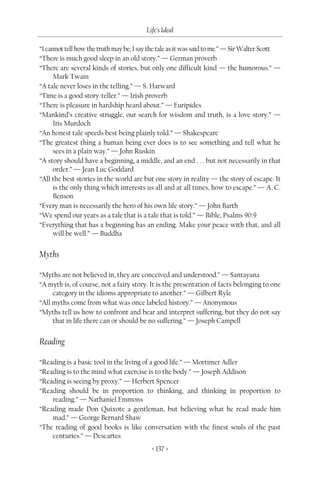 Life’s Ideal

“I cannot tell how the truth may be; I say the tale as it was said to me.” — Sir Walter Scott
“There is much good sleep in an old story.” — German proverb
“There are several kinds of stories, but only one difficult kind — the humorous.” —
      Mark Twain
“A tale never loses in the telling.” — S. Harward
“Time is a good story-teller.” — Irish proverb
“There is pleasure in hardship heard about.” — Euripides
“Mankind’s creative struggle, our search for wisdom and truth, is a love story.” —
      Iris Murdoch
“An honest tale speeds best being plainly told.” — Shakespeare
“The greatest thing a human being ever does is to see something and tell what he
      sees in a plain way.” — John Ruskin
“A story should have a beginning, a middle, and an end . . . but not necessarily in that
      order.” — Jean Luc Goddard
“All the best stories in the world are but one story in reality — the story of escape. It
      is the only thing which interests us all and at all times, how to escape.” — A. C.
      Benson
“Every man is necessarily the hero of his own life story.” — John Barth
“We spend our years as a tale that is a tale that is told.” — Bible, Psalms 90:9
“Everything that has a beginning has an ending. Make your peace with that, and all
      will be well.” — Buddha


Myths

“Myths are not believed in, they are conceived and understood.” — Santayana
“A myth is, of course, not a fairy story. It is the presentation of facts belonging to one
     category in the idioms appropriate to another.” — Gilbert Ryle
“All myths come from what was once labeled history.” — Anonymous
“Myths tell us how to confront and bear and interpret suffering, but they do not say
     that in life there can or should be no suffering.” — Joseph Campell


Reading

“Reading is a basic tool in the living of a good life.” — Mortimer Adler
“Reading is to the mind what exercise is to the body.” — Joseph Addison
“Reading is seeing by proxy.” — Herbert Spencer
“Reading should be in proportion to thinking, and thinking in proportion to
    reading.” — Nathaniel Emmons
“Reading made Don Quixote a gentleman, but believing what he read made him
    mad.” — George Bernard Shaw
“The reading of good books is like conversation with the finest souls of the past
    centuries.” — Descartes
                                           < 137 >
 