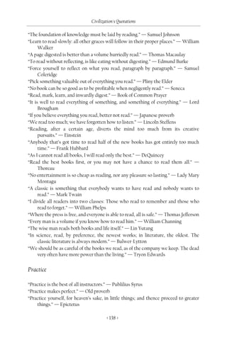 Civilization's Quotations

“The foundation of knowledge must be laid by reading.” — Samuel Johnson
“Learn to read slowly: all other graces will follow in their proper places.” — William
      Walker
“A page digested is better than a volume hurriedly read.” — Thomas Macaulay
“To read without reflecting, is like eating without digesting.” — Edmund Burke
“Force yourself to reflect on what you read, paragraph by paragraph.” — Samuel
      Coleridge
“Pick something valuable out of everything you read.” — Pliny the Elder
“No book can be so good as to be profitable when negligently read.” — Seneca
“Read, mark, learn, and inwardly digest.” — Book of Common Prayer
“It is well to read everything of something, and something of everything.” — Lord
      Brougham
“If you believe everything you read, better not read.” — Japanese proverb
“We read too much; we have forgotten how to listen.” — Lincoln Steffens
“Reading, after a certain age, diverts the mind too much from its creative
      pursuits.” — Einstein
“Anybody that’s got time to read half of the new books has got entirely too much
      time.” — Frank Hubbard
“As I cannot read all books, I will read only the best.” — DeQuincey
“Read the best books first, or you may not have a chance to read them all.” —
      Thoreau
“No entertainment is so cheap as reading, nor any pleasure so lasting.” — Lady Mary
      Montagu
“A classic is something that everybody wants to have read and nobody wants to
      read.” — Mark Twain
“I divide all readers into two classes: Those who read to remember and those who
      read to forget.” — William Phelps
“Where the press is free, and everyone is able to read, all is safe.” — Thomas Jefferson
“Every man is a volume if you know how to read him.” — William Channing
“The wise man reads both books and life itself.” — Lin Yutang
“In science, read, by preference, the newest works; in literature, the oldest. The
      classic literature is always modern.” — Bulwer-Lytton
“We should be as careful of the books we read, as of the company we keep. The dead
      very often have more power than the living.” — Tryon Edwards


Practice

“Practice is the best of all instructors.” — Publilius Syrus
“Practice makes perfect.” — Old proverb
“Practice yourself, for heaven’s sake, in little things; and thence proceed to greater
    things.” — Epictetus

                                        < 138 >
 