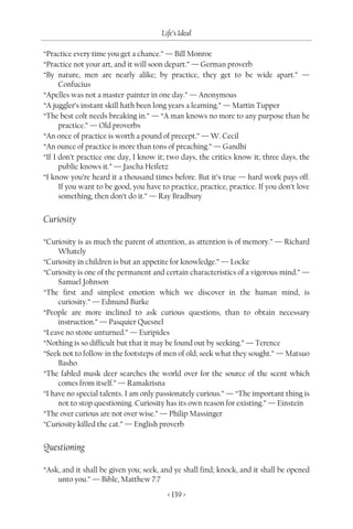 Life’s Ideal

“Practice every time you get a chance.” — Bill Monroe
“Practice not your art, and it will soon depart.” — German proverb
“By nature, men are nearly alike; by practice, they get to be wide apart.” —
      Confucius
“Apelles was not a master-painter in one day.” — Anonymous
“A juggler’s instant skill hath been long years a learning.” — Martin Tupper
“The best colt needs breaking in.” — “A man knows no more to any purpose than he
      practice.” — Old proverbs
“An once of practice is worth a pound of precept.” — W. Cecil
“An ounce of practice is more than tons of preaching.” — Gandhi
“If I don’t practice one day, I know it; two days, the critics know it; three days, the
      public knows it.” — Jascha Heifetz
“I know you’re heard it a thousand times before. But it’s true — hard work pays off.
      If you want to be good, you have to practice, practice, practice. If you don’t love
      something, then don’t do it.” — Ray Bradbury


Curiosity

“Curiosity is as much the parent of attention, as attention is of memory.” — Richard
     Whately
“Curiosity in children is but an appetite for knowledge.” — Locke
“Curiosity is one of the permanent and certain characteristics of a vigorous mind.” —
     Samuel Johnson
“The first and simplest emotion which we discover in the human mind, is
     curiosity.” — Edmund Burke
“People are more inclined to ask curious questions, than to obtain necessary
     instruction.” — Pasquier Quesnel
“Leave no stone unturned.” — Euripides
“Nothing is so difficult but that it may be found out by seeking.” — Terence
“Seek not to follow in the footsteps of men of old; seek what they sought.” — Matsuo
     Basho
“The fabled musk deer searches the world over for the source of the scent which
     comes from itself.” — Ramakrisna
“I have no special talents. I am only passionately curious.” — “The important thing is
     not to stop questioning. Curiosity has its own reason for existing.” — Einstein
“The over curious are not over wise.” — Philip Massinger
“Curiosity killed the cat.” — English proverb


Questioning

“Ask, and it shall be given you; seek, and ye shall find; knock, and it shall be opened
    unto you.” — Bible, Matthew 7:7
                                         < 139 >
 