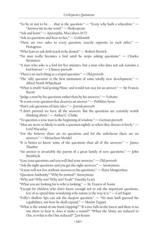 Civilization's Quotations

“To be or not to be . . . that is the question.” — “Every why hath a wherefore.” —
      “Answer me in one word.” — Shakespeare
“Ask and learn.” — Apocrypha, Maccabees 10:72
“Ask no questions and hear no lies.” — Goldsmith
“There are two sides to every question, exactly opposite to each other.” —
      Protagoras
“Who fears to ask doth teach to be denied.” — Robert Herrick
“No man really becomes a fool until he stops asking questions.” — Charles
      Steinmetz
“A man who asks is a fool for five minutes, but a man who does not ask remains a
      fool forever.” — Chinese proverb
“There’s no such thing as a stupid question.” — Old proverb
“The ‘silly question’ is the first intimation of some totally new development.” —
      Alfred North Whitehead
“What is truth? Said jesting Pilate; and would not stay for an answer.” — Sir Francis
      Bacon
“Judge a man by his questions rather than by his answers.” — Voltaire
“It is not every question that deserves an answer.” — Publilius Syrus
“Don’t ask questions of fairy tales.” — Jewish proverb
“I don’t pretend we have all the answers. But the questions are certainly worth
      thinking about.” — Arthur C. Clarke
“To question a wise man is the beginning of wisdom.” — German proverb
“Men are never so likely to settle a question rightly as when they discuss it freely.” —
      Lord Macaulay
“For the believer there are no questions and for the unbeliever there are no
      answers.” — Menachem Mendel
“It is better to know some of the questions than all of the answers.” — James
      Thurber
“An answer is invariably the parent of a great family of new questions.” — John
      Steinbeck
“Lose your questions and you will find your answers.” — Old proverb
“Ask the right questions and you get the right answers.” — Anonymous
“A man will not live without answers to his questions.” — Hans Morgenthau
“Question Authority” “Why be normal?” Anonymous
“Why not? Why not? Why not? Yeah!” Timothy Leary
“What you are looking for is who is looking.” — St. Francis of Assisi
“Except for children who don’t know enough not to ask the important questions,
      few of us spend time wondering why nature is the way it is.” — Carl Sagan
“Folly’s shallow lips can ask the deepest question.” — “No man hath guessed his
      capabilities, nor how he shall expand.” — Martin Tupper
“What is the sound of one hand clapping?” “If a tree falls in the forest and there is no
      one there to hear it, does it make a sound?” “When the Many are reduced to
      One, to what is the One reduced?” Zen Koans
                                        < 140 >
 
