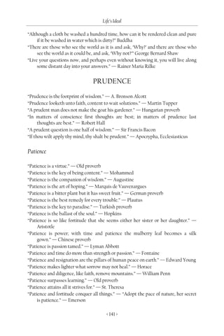 Life’s Ideal

“Although a cloth be washed a hundred time, how can it be rendered clean and pure
     if it be washed in water which is dirty?” Buddha
“There are those who see the world as it is and ask, ‘Why?’ and there are those who
     see the world as it could be, and ask, ‘Why not?’” George Bernard Shaw
“Live your questions now, and perhaps even without knowing it, you will live along
     some distant day into your answers.” — Rainer Maria Rilke


                                PRUDENCE
“Prudence is the footprint of wisdom.” — A. Bronson Alcott
“Prudence looketh unto faith, content to wait solutions.” — Martin Tupper
“A prudent man does not make the goat his gardener.” — Hungarian proverb
“In matters of conscience first thoughts are best; in matters of prudence last
      thoughts are best.” — Robert Hall
“A prudent question is one half of wisdom.” — Sir Francis Bacon
“If thou wilt apply thy mind, thy shalt be prudent.” — Apocrypha, Ecclesiasticus


Patience

“Patience is a virtue.” — Old proverb
“Patience is the key of being content.” — Mohammed
“Patience is the companion of wisdom.” — Augustine
“Patience is the art of hoping.” — Marquis de Vauvenargues
“Patience is a bitter plant but it has sweet fruit.” — German proverb
“Patience is the best remedy for every trouble.” — Plautus
“Patience is the key to paradise.” — Turkish proverb
“Patience is the ballast of the soul.” — Hopkins
“Patience is so like fortitude that she seems either her sister or her daughter.” —
     Aristotle
“Patience is power; with time and patience the mulberry leaf becomes a silk
     gown.” — Chinese proverb
“Patience is passion tamed.” — Lyman Abbott
“Patience and time do more than strength or passion.” — Fontaine
“Patience and resignation are the pillars of human peace on earth.” — Edward Young
“Patience makes lighter what sorrow may not heal.” — Horace
“Patience and diligence, like faith, remove mountains.” — William Penn
“Patience surpasses learning.” — Old proverb
“Patience attains all it strives for.” — St. Theresa
“Patience and fortitude conquer all things.” — “Adopt the pace of nature, her secret
     is patience.” — Emerson

                                       < 141 >
 