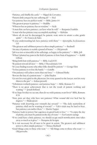Civilization's Quotations

“Patience, and shuffle the cards.” — Miguel de Cervantes
“Patient doth conquer by out-suffering all.” — Peel
“Let patience have its perfect work.” — Bible, James 1:4
“The greatest prayer is patience.” — Buddha
“Whoever has no patience has no wisdom.” — Sa’di
“A man that can have patience, can have what he will.” — Benjamin Franklin
“A man who has patience may accomplish anything.” — Rabelais
“Above all, do not be discouraged; be patient; wait; strive to attain a calm, gentle
      spirit.” — St. Francis de Sales
“If your understanding fail, have patience with them.” — Apocrypha, Ecclesiasticus
      1:13
“The greatest and sublimest power is often simple patience.” — Bushnell
“An once of patience is worth a pound of brains.” — Old proverb
“Job was not so miserable in his sufferings, as happy in his patience.” — Bible, Job
“When I planted my pain in the field of patience it bore fruit of happiness.” — Kahlil
      Gibran
“Bring forth fruit with patience.” — Bible, Luck 8:15
“Be patient toward all men.” — Bible, I Thessalonians 5:14
“It’s easy finding reasons why other folks should be patient.” — George Eliot
“To lose patience is to lose the battle.” — Gandhi
“Our patience will achieve more than our force.” — Edmund Burke
“Beware the fury of a patient man.” — John Dryden
“Go not for every grief to the physician, for every quarrel to the lawyer, nor for every
      thirst to the pot.” — Italian proverb
“Tribulation worketh patience, and patience hope.” — Bible, Romans 5:3
“There is no great achievement that is not the result of patient working and
      waiting.” — Josiah Holland
“If we hope for that we see not, then do we with patience wait for it?” Bible, Romans
      8:24
“How poor are they who have not patience! What wound did ever heal but by
      degrees.” — Shakespeare
“Patience with deserving ever winneth due reward.” — “The daily martyrdom of
      patience shall not be wanting of reward.” — “Life’s trials may be hard to bear,
      but patience can outlive them.” — Martin Tupper
“Patience leads to power; but eagerness in greed leads to loss.” — “To enjoy the day
      of plenty, you must be patient in the day of want.” — Far Eastern sayings
“If we could have a little patience, we should escape much mortification; time takes
      away as much as it gives.” — Marquise de Sevigne
“It is not necessary for all men to be great in action. The greatest and sublimest
      power is often simple patience.” — Horace Bushnell
“Good things come to those who wait.” — “All things come to those who wait.” —
      Old proverbs
                                        < 142 >
 