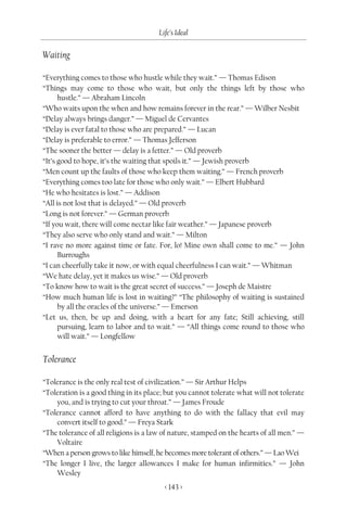 Life’s Ideal

Waiting

“Everything comes to those who hustle while they wait.” — Thomas Edison
“Things may come to those who wait, but only the things left by those who
      hustle.” — Abraham Lincoln
“Who waits upon the when and how remains forever in the rear.” — Wilber Nesbit
“Delay always brings danger.” — Miguel de Cervantes
“Delay is ever fatal to those who are prepared.” — Lucan
“Delay is preferable to error.” — Thomas Jefferson
“The sooner the better — delay is a fetter.” — Old proverb
“It’s good to hope, it’s the waiting that spoils it.” — Jewish proverb
“Men count up the faults of those who keep them waiting.” — French proverb
“Everything comes too late for those who only wait.” — Elbert Hubbard
“He who hesitates is lost.” — Addison
“All is not lost that is delayed.” — Old proverb
“Long is not forever.” — German proverb
“If you wait, there will come nectar like fair weather.” — Japanese proverb
“They also serve who only stand and wait.” — Milton
“I rave no more against time or fate. For, lo! Mine own shall come to me.” — John
      Burroughs
“I can cheerfully take it now, or with equal cheerfulness I can wait.” — Whitman
“We hate delay, yet it makes us wise.” — Old proverb
“To know how to wait is the great secret of success.” — Joseph de Maistre
“How much human life is lost in waiting?” “The philosophy of waiting is sustained
      by all the oracles of the universe.” — Emerson
“Let us, then, be up and doing, with a heart for any fate; Still achieving, still
      pursuing, learn to labor and to wait.” — “All things come round to those who
      will wait.” — Longfellow


Tolerance

“Tolerance is the only real test of civilization.” — Sir Arthur Helps
“Toleration is a good thing in its place; but you cannot tolerate what will not tolerate
    you, and is trying to cut your throat.” — James Froude
“Tolerance cannot afford to have anything to do with the fallacy that evil may
    convert itself to good.” — Freya Stark
“The tolerance of all religions is a law of nature, stamped on the hearts of all men.” —
    Voltaire
“When a person grows to like himself, he becomes more tolerant of others.” — Lao Wei
“The longer I live, the larger allowances I make for human infirmities.” — John
    Wesley
                                         < 143 >
 
