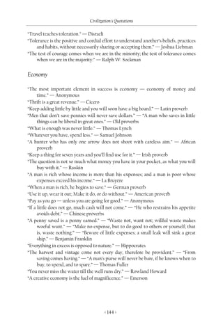 Civilization's Quotations

“Travel teaches toleration.” — Disraeli
“Tolerance is the positive and cordial effort to understand another’s beliefs, practices
    and habits, without necessarily sharing or accepting them.” — Joshua Liebman
“The test of courage comes when we are in the minority; the test of tolerance comes
    when we are in the majority.” — Ralph W. Sockman


Economy

“The most important element in success is economy — economy of money and
      time.” — Anonymous
“Thrift is a great revenue.” — Cicero
“Keep adding little by little and you will soon have a big hoard.” — Latin proverb
“Men that don’t save pennies will never save dollars.” — “A man who saves in little
      things can be liberal in great ones.” — Old proverbs
“What is enough was never little.” — Thomas Lynch
“Whatever you have, spend less.” — Samuel Johnson
“A hunter who has only one arrow does not shoot with careless aim.” — African
      proverb
“Keep a thing for seven years and you’ll find use for it.” — Irish proverb
“The question is not so much what money you have in your pocket, as what you will
      buy with it.” — Ruskin
“A man is rich whose income is more than his expenses; and a man is poor whose
      expenses exceed his income.” — La Bruyère
“When a man is rich, he begins to save.” — German proverb
“Use it up, wear it out; Make it do, or do without.” — American proverb
“Pay as you go — unless you are going for good.” — Anonymous
“If a little does not go, much cash will not come.” — “He who restrains his appetite
      avoids debt.” — Chinese proverbs
“A penny saved is a penny earned.” — “Waste not, want not; willful waste makes
      woeful want.” — “Make no expense, but to do good to others or yourself; that
      is, waste nothing.” — “Beware of little expenses; a small leak will sink a great
      ship.” — Benjamin Franklin
“Everything in excess is opposed to nature.” — Hippocrates
“The harvest and vintage come not every day, therefore be provident.” — “From
      saving comes having.” — “A man’s purse will never be bare, if he knows when to
      buy, to spend, and to spare.” — Thomas Fuller
“You never miss the water till the well runs dry.” — Rowland Howard
“A creative economy is the fuel of magnificence.” — Emerson




                                        < 144 >
 