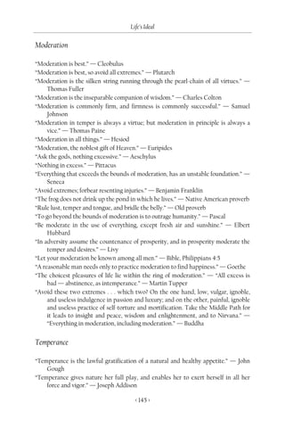 Life’s Ideal

Moderation

“Moderation is best.” — Cleobulus
“Moderation is best, so avoid all extremes.” — Plutarch
“Moderation is the silken string running through the pearl-chain of all virtues.” —
     Thomas Fuller
“Moderation is the inseparable companion of wisdom.” — Charles Colton
“Moderation is commonly firm, and firmness is commonly successful.” — Samuel
     Johnson
“Moderation in temper is always a virtue; but moderation in principle is always a
     vice.” — Thomas Paine
“Moderation in all things.” — Hesiod
“Moderation, the noblest gift of Heaven.” — Euripides
“Ask the gods, nothing excessive.” — Aeschylus
“Nothing in excess.” — Pittacus
“Everything that exceeds the bounds of moderation, has an unstable foundation.” —
     Seneca
“Avoid extremes; forbear resenting injuries.” — Benjamin Franklin
“The frog does not drink up the pond in which he lives.” — Native American proverb
“Rule lust, temper and tongue, and bridle the belly.” — Old proverb
“To go beyond the bounds of moderation is to outrage humanity.” — Pascal
“Be moderate in the use of everything, except fresh air and sunshine.” — Elbert
     Hubbard
“In adversity assume the countenance of prosperity, and in prosperity moderate the
     temper and desires.” — Livy
“Let your moderation be known among all men.” — Bible, Philippians 4:5
“A reasonable man needs only to practice moderation to find happiness.” — Goethe
“The choicest pleasures of life lie within the ring of moderation.” — “All excess is
     bad — abstinence, as intemperance.” — Martin Tupper
“Avoid these two extremes . . . which two? On the one hand, low, vulgar, ignoble,
     and useless indulgence in passion and luxury; and on the other, painful, ignoble
     and useless practice of self-torture and mortification. Take the Middle Path for
     it leads to insight and peace, wisdom and enlightenment, and to Nirvana.” —
     “Everything in moderation, including moderation.” — Buddha


Temperance

“Temperance is the lawful gratification of a natural and healthy appetite.” — John
    Gough
“Temperance gives nature her full play, and enables her to exert herself in all her
    force and vigor.” — Joseph Addison

                                       < 145 >
 