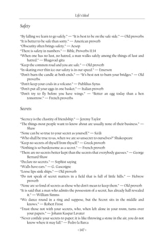 Life’s Ideal

Safety

“By falling we learn to go safely.” — “It is best to be on the safe side.” — Old proverbs
“It is better to be safe than sorry.” — American proverb
“Obscurity often brings safety.” — Aesop
“There is safety in numbers.” — Bible, Proverbs 11:14
“When one has no lust, no hatred, a man walks safely among the things of lust and
      hatred.” — Bhagavad-gita
“Keep the common road and you are safe.” — Old proverb
“In skating over thin ice our safety is in our speed.” — Emerson
“Don’t burn the candle at both ends.” — “It’s best not to burn your bridges.” — Old
      proverbs
“Don’t keep your coals in a volcano.” — Publilius Syrus
“Don’t put all your eggs in one basket.” — Italian proverb
“Don’t try to fly before you have wings.” — “Better an egg today than a hen
      tomorrow.” — French proverbs


Secrets

“Secrecy is the chastity of friendship.” — Jeremy Taylor
“The things most people want to know about are usually none of their business.” —
      Shaw
“None can be so true to your secret as yourself.” — Sa’di
“Who shall be true to us, when we are so unsecret to ourselves?” Shakespeare
“Keep no secrets of thyself from thyself.” — Greek proverb
“Nothing is so burdensome as a secret.” — French proverb
“There are no secrets better kept than the secrets that everybody guesses.” — George
      Bernard Shaw
“Declare no secrets.” — Sophist saying
“Walls have ears.” — G. Gascoigne
“Loose lips sink ships.” — Old proverb
“Do not speak of secret matters in a field that is full of little hills.” — Hebrew
      proverb
“None are so fond of secrets as those who don’t mean to keep them.” — Old proverb
“It is said that a man who admits the possession of a secret, has already half revealed
      it.” — William Simms
“We dance round in a ring and suppose, but the Secret sits in the middle and
      knows.” — Robert Frost
“Trust those not with your secrets, who, when left alone in your room, turns over
      your papers.” — Johann Kaspar Lavater
“Never confide your secrets to paper; it is like throwing a stone in the air, you do not
      know where it may fall.” — Pedro la Barca

                                         < 147 >
 