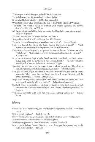 Life’s Ideal

“Why are you fearful? Have you no faith?” Bible, Mark 4:40
“The only known cure for fear is faith.” — Lena Sadler
“Be thou faithful unto death.” — Bible, Revelations 2:10
“When faith is lost, when honor dies, the man is dead!” John Greenleaf Whittier
“Talk faith. The world is better off without your uttered ignorance and morbid
      doubt.” — Ella Wheeler Wilcox
“All the scholastic scaffolding falls, as a ruined edifice, before one single word —
      faith.” — Napoleon
“We must have infinite faith in each other.” — Thoreau
“Semper Fi — Ever Faithful.” — Motto of the U.S. Marines
“The great doers in history have always been men of faith.” — Edwin Chapin
“Faith is a knowledge within the heart, beyond the reach of proof.” — “Faith
      perceives Truth sooner than Experience can.” — Kahlil Gibran
“Faith is to believe what you do not yet see; the reward for this faith is to see what
      you believe.” — “Faith opens a way for the understanding, unbelief closes it.” —
      St. Augustine
“In the worst is ample hope, if only thou hast charity and faith.” — “Never was a
      marvel done upon the earth, but it had sprung of faith.” — “In faith Columbus
      found a path across untried waters.” — Martin Tupper
“Speculate not too much on the mysteries of truth or providence. The effort to
      explain everything sometimes may endanger faith.” — Tryon Edwards
“I tell you the truth, if you have faith as small as a mustard seed, you can say to this
      mountain, ‘Move from here to there,’ and it will move. Nothing will be
      impossible for you.” — Bible, Matthew 17:20
“Hope looks for unqualified success; but Faith counts certainly on failure, and takes
      honorable defeat to be a form of victory.” — Robert Louis Stevenson
“Our faith comes in moments . . . yet there is a depth in those brief moments which
      constrains us to ascribe more reality to them than to all other experiences.” —
      Emerson
“You can do very little with faith, but you can do nothing without it.” — Samuel
      Butler


Believing

“Believe that life is worth living, and your belief will help create the fact.” — William
      James
“Believe not all you hear.” — English proverb
“Believe nothing of what you hear, and only half of what you see.” — Old proverb
“As a man believes so he becomes.” — Bhagavad-gita 17.3
“All things are possible to those who believe.” — Bible, Mark 9:23
“It is better to Believe than to Disbelieve, in so doing you bring everything to the
      realm of possibility.” — Einstein

                                         < 149 >
 