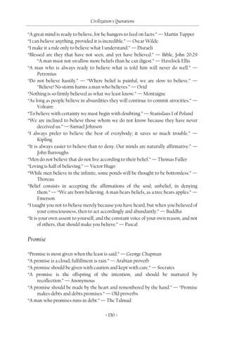 Civilization's Quotations

“A great mind is ready to believe, for he hungers to feed on facts.” — Martin Tupper
“I can believe anything, provided it is incredible.” — Oscar Wilde
“I make it a rule only to believe what I understand.” — Disraeli
“Blessed are they that have not seen, and yet have believed.” — Bible, John 20:29
      “A man must not swallow more beliefs than he can digest.” — Havelock Ellis
“A man who is always ready to believe what is told him will never do well.” —
      Petronius
“Do not believe hastily.” — “Where belief is painful, we are slow to believe.” —
      “Believe! No storm harms a man who believes.” — Ovid
“Nothing is so firmly believed as what we least know.” — Montaigne
“As long as people believe in absurdities they will continue to commit atrocities.” —
      Voltaire
“To believe with certainty we must begin with doubting.” — Stanislaus I of Poland
“We are inclined to believe those whom we do not know because they have never
      deceived us.” — Samuel Johnson
“I always prefer to believe the best of everybody; it saves so much trouble.” —
      Kipling
“It is always easier to believe than to deny. Our minds are naturally affirmative.” —
      John Burroughs
“Men do not believe that do not live according to their belief.” — Thomas Fuller
“Loving is half of believing.” — Victor Hugo
“While men believe in the infinite, some ponds will be thought to be bottomless.” —
      Thoreau
“Belief consists in accepting the affirmations of the soul; unbelief, in denying
      them.” — “We are born believing. A man bears beliefs, as a tree bears apples.” —
      Emerson
“I taught you not to believe merely because you have heard, but when you believed of
      your consciousness, then to act accordingly and abundantly.” — Buddha
“It is your own assent to yourself, and the constant voice of your own reason, and not
      of others, that should make you believe.” — Pascal


Promise

“Promise is most given when the least is said.” — George Chapman
“A promise is a cloud; fulfillment is rain.” — Arabian proverb
“A promise should be given with caution and kept with care.” — Socrates
“A promise is the offspring of the intention, and should be nurtured by
    recollection.” — Anonymous
“A promise should be made by the heart and remembered by the hand.” — “Promise
    makes debts and debts promises.” — Old proverbs
“A man who promises runs in debt.” — The Talmud

                                       < 150 >
 