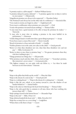 Life’s Ideal

“A promise made is a debt unpaid.” — Robert William Service
“A promise delayed is justice deferred.” — “A promise against law or duty is void in
     its own nature.” — Old proverbs
“Magnificent promises are always to be suspected.” — Theodore Parker
“The Promised Land always lies on the other side of a wilderness.” — Havelock Ellis
“Vows made in storms are forgot in calms.” — English proverb
“Every man is a millionaire where promises are concerned.” — Ovid
“A man who promises too much means nothing.” — Thomas Fuller
“A man must have a good memory to be able to keep the promises he makes.” —
     Nietzsche
“A man who is most slow in making a promise is the most faithful in its
     performance.” — Rousseau
“A little thing in hand is worth more than a great thing in prospect.” — Aesop
“Every brave man is a man of his word.” — Pierre Corneille
“Breach of promise is a base surrender of truth.” — Gandhi
“Neither promise wax to the saint, nor cakes to the child.” — Greek proverb
“Better is it that thou shouldest not vow, than that thou shouldest vow and not
     pay.” — Bible, Ecclesiastes 5:5
“Better to deny at once than to promise long.” — “No greater promisers than they
     who have nothing to give.” —
“Things promised are things due.” — Old proverbs
“Who promises much and does little, dines a fool on hope.” — “Yesterday’s promise,
     like tomorrow’s, never comes.” — German proverbs
“The highest compact we can make with our fellow is, — ‘Let there be truth
     between us two forevermore.’” Emerson


Hope

“Hope is the pillar that holds up the world.” — Pliny the Elder
“Hope is the dream of a soul awake.” — French proverb
“Hope is a waking dream.” — “Hope is the dream of a waking man.” — Aristotle
“Hope is like the sun, which, as we journey toward it, casts the shadow of our
    burden behind us.” — Samuel Smiles
“Hope is the only tie which keeps the heart from breaking.” — Thomas Fuller
“Hope is the only good that is common to all men; those who have nothing else
    possess hope still.” — Thales
“Hope springs eternal in the human breast.” — Alexander Pope
“Hope to the end.” — Bible, I Peter 1:13
“Hope deferred maketh the heart sick.” — Bible, Proverbs 13:12
“Hope has as many lives as a cat or king.” — Longfellow
“Where there is life there is hope.” — Cicero

                                       < 151 >
 