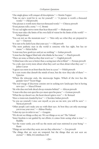 Civilization's Quotations

“One single glance will conquer all descriptions.” — Martin Tupper
“Take no one’s word for it; see for yourself.” — “A picture is worth a thousand
      words.” — Old proverbs
“One picture is worth more than ten thousand words.” — Chinese proverb
“Every picture tells a story.” — C. Brontë
“To see sad sights moves more than hear them told.” — Shakespeare
“Every man takes the limits of his own field of vision for the limits of the world.” —
      Schopenhauer
“You can not see the mountain near.” — “Men only see what they are prepared to
      see.” — Emerson
“It is sure to be dark if you shut your eyes.” — Old proverb
“The most pathetic man in the world is someone who has sight, but has no
      vision.” — Helen Keller
“A man may have good eyes and yet see nothing.” — Italian proverb
“A man has the biggest blind side who thinks he has none.” — Dutch proverb
“There are none so blind as they that won’t see.” — English proverb
“A blind man who sees is better than a seeing man who is blind.” — Persian proverb
“As a rule, men worry more about what they can’t see than about what they can.” —
      Julius Caesar
“A guest sees more in an hour than the host in a year.” — Polish proverb
“It is not events that disturb the minds of men, but the view they take of them.” —
      Epicetus
“Where the telescope ends, the microscope begins. Which of the two has the
      grander view?” Victor Hugo
“The real voyage of discovery consists not in seeking new landscapes but in having
      new eyes.” — Marcel Proust
“He who does not look ahead always remains behind.” — African proverb
“A man who does not open his eyes must open his purse.” — German proverb
“What the eye doesn’t see, the heart doesn’t grieve over.” — St. Bernard
“Have a vision not clouded by fear.” — Cherokee Indian proverb
“As you see yourself, I once saw myself; as you see me now, you will be seen.” —
      Mexican proverb
“Other people can’t make you see with their eyes. At best they can only encourage
      you to use your own.” — Aldous Huxley
“I shut my eyes in order to see.” — Gauguin
“We do not see things as they are. We see things as we are” The Talmud
“Inner freedom is not guided by our efforts; it comes from seeing what is true.” —
      Buddha
“Let the water settle; you will see the moon and stars mirrored in your being.” —
      Rumi
“Things are not what they seem, nor are they otherwise.” — Zen proverb
“The things that are seen are temporal; but the things that are not seen are
      eternal.” — Bible, II Corinthians 4:18

                                       < 154 >
 