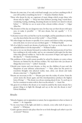 Life’s Ideal

“Dreams do come true, if we only wish hard enough, you can have anything in life if
     you will sacrifice everything else for it.” — Sir James Matthew Barrie
“Those who dream by day are cognizant of many things which escape those who
     dream only by night.” — “Deep into that darkness peering, long I stood there,
     wondering, fearing, doubting, dreaming dreams no mortal ever dared to dream
     before.” — “All that we see or seem is but a dream within a dream.” — Edgar
     Allan Poe
“The dreamers of the day are dangerous men, for they may act their dream with open
     eyes, to make it possible.” — “All men dream; but not equally.” — T. E.
     Lawrence
“A dreamer is man who can find his way by moonlight, and his punishment is that he
     sees the dawn before the rest of the world.” — Oscar Wilde
“We often forget our dreams so speedily: if we cannot catch them as they are passing
     out at the door, we never set eyes on them again.” — William Hazlitt
“All of us failed to match our dreams of perfection. So I rate us on the basis of our
     splendid failure to do the impossible.” — William Faulker
“As soon as we see our dreams betrayed we realize that the intensest joys of our lives
     have nothing to do with reality, and we are consumed with regret for the time
     when they glowed within us. And in this succession of hopes and regrets our
     life slips by.” — Natalia Ginsburg
“The problems of the world cannot possibly be solved by skeptics or cynics whose
     horizons are limited by the obvious realities. We need men who can dream of
     things that never were.” — John F. Kennedy
“Cherish your visions and your dreams, as they are the children of your soul, the
     blueprints of your ultimate achievements.” — “Man, alone has the power to
     transform thoughts into physical reality; man, alone, can dream and make
     dreams come true.” — Napoleon Hill
“Dreams are necessary to life.” — “Dreams pass into the reality of action. From the
     action stems the dream again; and this interdependence produces the highest
     form of living.” — “The dream was always running ahead of one. To catch up, to
     live for a moment in union with it, that was the miracle.” — Anais Nin
“Ah, great it is to believe the dream as we stand in youth by the starry stream; but a
     greater thing is to fight life through and say at the end, the dream is true!”
     Edwin Markham


Miracles

“Miracles happen, not in opposition to nature, but in opposition to what we know of
    nature.” — St. Augustine
“To me every hour of the light and dark is a miracle, every cubic inch of space is a
    miracle.” — Whitman
“Could a greater miracle take place than for us to look through each other’s eyes for
    an instant?” Thoreau
                                        < 157 >
 