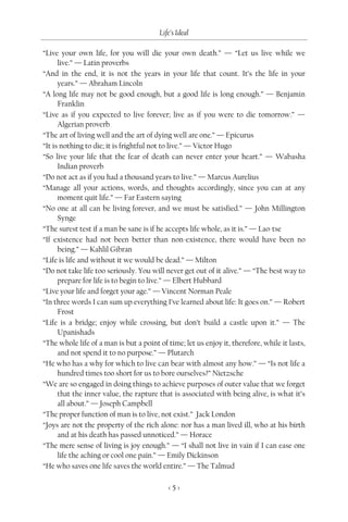 Life’s Ideal

“Live your own life, for you will die your own death.” — “Let us live while we
      live.” — Latin proverbs
“And in the end, it is not the years in your life that count. It’s the life in your
      years.” — Abraham Lincoln
“A long life may not be good enough, but a good life is long enough.” — Benjamin
      Franklin
“Live as if you expected to live forever; live as if you were to die tomorrow.” —
      Algerian proverb
“The art of living well and the art of dying well are one.” — Epicurus
“It is nothing to die; it is frightful not to live.” — Victor Hugo
“So live your life that the fear of death can never enter your heart.” — Wabasha
      Indian proverb
“Do not act as if you had a thousand years to live.” — Marcus Aurelius
“Manage all your actions, words, and thoughts accordingly, since you can at any
      moment quit life.” — Far Eastern saying
“No one at all can be living forever, and we must be satisfied.” — John Millington
      Synge
“The surest test if a man be sane is if he accepts life whole, as it is.” — Lao-tse
“If existence had not been better than non-existence, there would have been no
      being.” — Kahlil Gibran
“Life is life and without it we would be dead.” — Milton
“Do not take life too seriously. You will never get out of it alive.” — “The best way to
      prepare for life is to begin to live.” — Elbert Hubbard
“Live your life and forget your age.” — Vincent Norman Peale
“In three words I can sum up everything I’ve learned about life: It goes on.” — Robert
      Frost
“Life is a bridge; enjoy while crossing, but don’t build a castle upon it.” — The
      Upanishads
“The whole life of a man is but a point of time; let us enjoy it, therefore, while it lasts,
      and not spend it to no purpose.” — Plutarch
“He who has a why for which to live can bear with almost any how.” — “Is not life a
      hundred times too short for us to bore ourselves?” Nietzsche
“We are so engaged in doing things to achieve purposes of outer value that we forget
      that the inner value, the rapture that is associated with being alive, is what it’s
      all about.” — Joseph Campbell
“The proper function of man is to live, not exist.” Jack London
“Joys are not the property of the rich alone: nor has a man lived ill, who at his birth
      and at his death has passed unnoticed.” — Horace
“The mere sense of living is joy enough.” — “I shall not live in vain if I can ease one
      life the aching or cool one pain.” — Emily Dickinson
“He who saves one life saves the world entire.” — The Talmud

                                           <5>
 