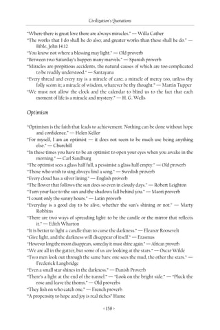 Civilization's Quotations

“Where there is great love there are always miracles.” — Willa Cather
“The works that I do shall he do also; and greater works than these shall he do.” —
    Bible, John 14:12
“You know not where a blessing may light.” — Old proverb
“Between two Saturday’s happen many marvels.” — Spanish proverb
“Miracles are propitious accidents, the natural causes of which are too complicated
    to be readily understood.” — Santayana
“Every thread and every ray is a miracle of care; a miracle of mercy too, unless thy
    folly scorn it; a miracle of wisdom, whatever be thy thought.” — Martin Tupper
“We must not allow the clock and the calendar to blind us to the fact that each
    moment of life is a miracle and mystery.” — H. G. Wells


Optimism

“Optimism is the faith that leads to achievement. Nothing can be done without hope
      and confidence.” — Helen Keller
“For myself, I am an optimist — it does not seem to be much use being anything
      else.” — Churchill
“In these times you have to be an optimist to open your eyes when you awake in the
      morning.” — Carl Sandburg
“The optimist sees a glass half full, a pessimist a glass half empty.” — Old proverb
“Those who wish to sing always find a song.” — Swedish proverb
“Every cloud has a silver lining.” — English proverb
“The flower that follows the sun does so even in cloudy days.” — Robert Leighton
“Turn your face to the sun and the shadows fall behind you.” — Maori proverb
“I count only the sunny hours.” — Latin proverb
“Everyday is a good day to be alive, whether the sun’s shining or not.” — Marty
      Robbins
“There are two ways of spreading light: to be the candle or the mirror that reflects
      it.” — Edith Wharton
“It is better to light a candle than to curse the darkness.” — Eleanor Roosevelt
“Give light, and the darkness will disappear of itself.” — Erasmus
“However long the moon disappears, someday it must shine again.” — African proverb
“We are all in the gutter, but some of us are looking at the stars.” — Oscar Wilde
“Two men look out through the same bars: one sees the mud, the other the stars.” —
      Frederick Langbridge
“Even a small star shines in the darkness.” — Danish Proverb
“There’s a light at the end of the tunnel.” — “Look on the bright side.” — “Pluck the
      rose and leave the thorns.” — Old proverbs
“They fish on who catch one.” — French proverb
“A propensity to hope and joy is real riches” Hume

                                       < 158 >
 