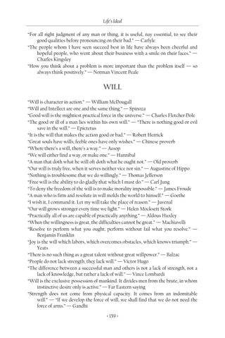 Life’s Ideal

“For all right judgment of any man or thing, it is useful, nay essential, to see their
    good qualities before pronouncing on their bad.” — Carlyle
“The people whom I have seen succeed best in life have always been cheerful and
    hopeful people, who went about their business with a smile on their faces.” —
    Charles Kingsley
“How you think about a problem is more important than the problem itself — so
    always think positively.” — Norman Vincent Peale


                                      WILL
“Will is character in action.” — William McDougall
“Will and Intellect are one and the same thing.” — Spinoza
“Good will is the mightiest practical force in the universe.” — Charles Fletcher Dole
“The good or ill of a man lies within his own will.” — “There is nothing good or evil
      save in the will.” — Epictetus
“It is the will that makes the action good or bad.” — Robert Herrick
“Great souls have wills; feeble ones have only wishes.” — Chinese proverb
“Where there’s a will, there’s a way.” — Aesop
“We will either find a way, or make one.” — Hannibal
“A man that doth what he will oft doth what he ought not.” — Old proverb
“Our will is truly free, when it serves neither vice nor sin.” — Augustine of Hippo
“Nothing is troublesome that we do willingly.” — Thomas Jefferson
“Free will is the ability to do gladly that which I must do.” — Carl Jung
“To deny the freedom of the will is to make morality impossible.” — James Froude
“A man who is firm and resolute in will molds the world to himself.” — Goethe
“I wish it, I command it. Let my will take the place of reason.” — Juvenal
“Our will grows stronger every time we fight.” — Helen Mocksett Stork
“Practically all of us are capable of practically anything.” — Aldous Huxley
“When the willingness is great, the difficulties cannot be great.” — Machiavelli
“Resolve to perform what you ought; perform without fail what you resolve.” —
      Benjamin Franklin
“Joy is the will which labors, which overcomes obstacles, which knows triumph.” —
      Yeats
“There is no such thing as a great talent without great willpower.” — Balzac
“People do not lack strength; they lack will.” — Victor Hugo
“The difference between a successful man and others is not a lack of strength, not a
      lack of knowledge, but rather a lack of will.” — Vince Lombardi
“Will is the exclusive possession of mankind. It divides men from the brute, in whom
      instinctive desire only is active.” — Far Eastern saying
“Strength does not come from physical capacity. It comes from an indomitable
      will.” — “If we develop the force of will, we shall find that we do not need the
      force of arms.” — Gandhi

                                        < 159 >
 