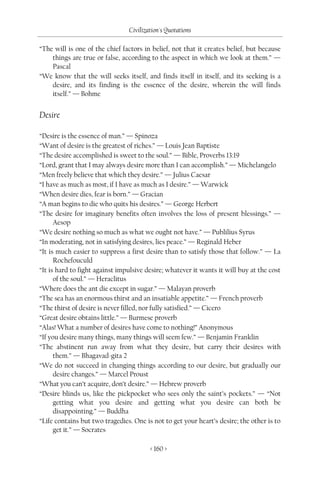 Civilization's Quotations

“The will is one of the chief factors in belief, not that it creates belief, but because
    things are true or false, according to the aspect in which we look at them.” —
    Pascal
“We know that the will seeks itself, and finds itself in itself, and its seeking is a
    desire, and its finding is the essence of the desire, wherein the will finds
    itself.” — Bohme


Desire

“Desire is the essence of man.” — Spinoza
“Want of desire is the greatest of riches.” — Louis Jean Baptiste
“The desire accomplished is sweet to the soul.” — Bible, Proverbs 13:19
“Lord, grant that I may always desire more than I can accomplish.” — Michelangelo
“Men freely believe that which they desire.” — Julius Caesar
“I have as much as most, if I have as much as I desire.” — Warwick
“When desire dies, fear is born.” — Gracian
“A man begins to die who quits his desires.” — George Herbert
“The desire for imaginary benefits often involves the loss of present blessings.” —
      Aesop
“We desire nothing so much as what we ought not have.” — Publilius Syrus
“In moderating, not in satisfying desires, lies peace.” — Reginald Heber
“It is much easier to suppress a first desire than to satisfy those that follow.” — La
      Rochefouculd
“It is hard to fight against impulsive desire; whatever it wants it will buy at the cost
      of the soul.” — Heraclitus
“Where does the ant die except in sugar.” — Malayan proverb
“The sea has an enormous thirst and an insatiable appetite.” — French proverb
“The thirst of desire is never filled, nor fully satisfied.” — Cicero
“Great desire obtains little.” — Burmese proverb
“Alas! What a number of desires have come to nothing!” Anonymous
“If you desire many things, many things will seem few.” — Benjamin Franklin
“The abstinent run away from what they desire, but carry their desires with
      them.” — Bhagavad-gita 2
“We do not succeed in changing things according to our desire, but gradually our
      desire changes.” — Marcel Proust
“What you can’t acquire, don’t desire.” — Hebrew proverb
“Desire blinds us, like the pickpocket who sees only the saint’s pockets.” — “Not
      getting what you desire and getting what you desire can both be
      disappointing.” — Buddha
“Life contains but two tragedies. One is not to get your heart’s desire; the other is to
      get it.” — Socrates

                                        < 160 >
 