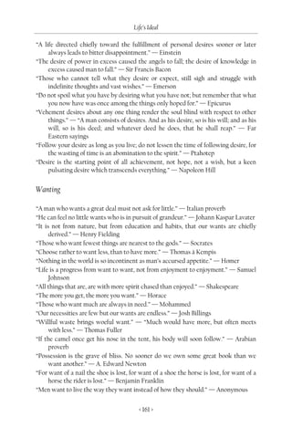Life’s Ideal

“A life directed chiefly toward the fulfillment of personal desires sooner or later
     always leads to bitter disappointment.” — Einstein
“The desire of power in excess caused the angels to fall; the desire of knowledge in
     excess caused man to fall.” — Sir Francis Bacon
“Those who cannot tell what they desire or expect, still sigh and struggle with
     indefinite thoughts and vast wishes.” — Emerson
“Do not spoil what you have by desiring what you have not; but remember that what
     you now have was once among the things only hoped for.” — Epicurus
“Vehement desires about any one thing render the soul blind with respect to other
     things.” — “A man consists of desires. And as his desire, so is his will; and as his
     will, so is his deed; and whatever deed he does, that he shall reap.” — Far
     Eastern sayings
“Follow your desire as long as you live; do not lessen the time of following desire, for
     the wasting of time is an abomination to the spirit.” — Ptahotep
“Desire is the starting point of all achievement, not hope, not a wish, but a keen
     pulsating desire which transcends everything.” — Napoleon Hill


Wanting

“A man who wants a great deal must not ask for little.” — Italian proverb
“He can feel no little wants who is in pursuit of grandeur.” — Johann Kaspar Lavater
“It is not from nature, but from education and habits, that our wants are chiefly
      derived.” — Henry Fielding
“Those who want fewest things are nearest to the gods.” — Socrates
“Choose rather to want less, than to have more.” — Thomas à Kempis
“Nothing in the world is so incontinent as man’s accursed appetite.” — Homer
“Life is a progress from want to want, not from enjoyment to enjoyment.” — Samuel
      Johnson
“All things that are, are with more spirit chased than enjoyed.” — Shakespeare
“The more you get, the more you want.” — Horace
“Those who want much are always in need.” — Mohammed
“Our necessities are few but our wants are endless.” — Josh Billings
“Willful waste brings woeful want.” — “Much would have more, but often meets
      with less.” — Thomas Fuller
“If the camel once get his nose in the tent, his body will soon follow.” — Arabian
      proverb
“Possession is the grave of bliss. No sooner do we own some great book than we
      want another.” — A. Edward Newton
“For want of a nail the shoe is lost, for want of a shoe the horse is lost, for want of a
      horse the rider is lost.” — Benjamin Franklin
“Men want to live the way they want instead of how they should.” — Anonymous


                                         < 161 >
 