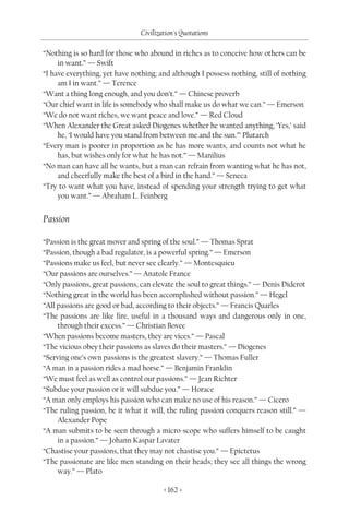 Civilization's Quotations

“Nothing is so hard for those who abound in riches as to conceive how others can be
     in want.” — Swift
“I have everything, yet have nothing; and although I possess nothing, still of nothing
     am I in want.” — Terence
“Want a thing long enough, and you don’t.” — Chinese proverb
“Our chief want in life is somebody who shall make us do what we can.” — Emerson
“We do not want riches, we want peace and love.” — Red Cloud
“When Alexander the Great asked Diogenes whether he wanted anything, ‘Yes,’ said
     he, ‘I would have you stand from between me and the sun.’” Plutarch
“Every man is poorer in proportion as he has more wants, and counts not what he
     has, but wishes only for what he has not.” — Manilius
“No man can have all he wants, but a man can refrain from wanting what he has not,
     and cheerfully make the best of a bird in the hand.” — Seneca
“Try to want what you have, instead of spending your strength trying to get what
     you want.” — Abraham L. Feinberg


Passion

“Passion is the great mover and spring of the soul.” — Thomas Sprat
“Passion, though a bad regulator, is a powerful spring.” — Emerson
“Passions make us feel, but never see clearly.” — Montesquieu
“Our passions are ourselves.” — Anatole France
“Only passions, great passions, can elevate the soul to great things.” — Denis Diderot
“Nothing great in the world has been accomplished without passion.” — Hegel
“All passions are good or bad, according to their objects.” — Francis Quarles
“The passions are like fire, useful in a thousand ways and dangerous only in one,
     through their excess.” — Christian Bovee
“When passions become masters, they are vices.” — Pascal
“The vicious obey their passions as slaves do their masters.” — Diogenes
“Serving one’s own passions is the greatest slavery.” — Thomas Fuller
“A man in a passion rides a mad horse.” — Benjamin Franklin
“We must feel as well as control our passions.” — Jean Richter
“Subdue your passion or it will subdue you.” — Horace
“A man only employs his passion who can make no use of his reason.” — Cicero
“The ruling passion, be it what it will, the ruling passion conquers reason still.” —
     Alexander Pope
“A man submits to be seen through a micro-scope who suffers himself to be caught
     in a passion.” — Johann Kaspar Lavater
“Chastise your passions, that they may not chastise you.” — Epictetus
“The passionate are like men standing on their heads; they see all things the wrong
     way.” — Plato

                                       < 162 >
 
