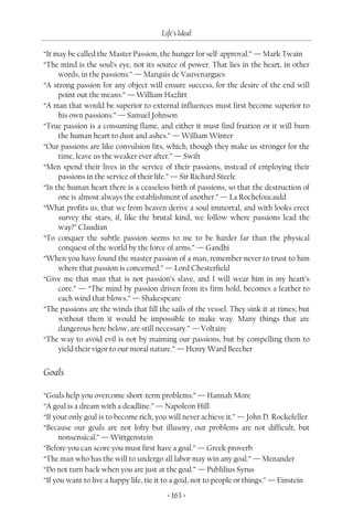 Life’s Ideal

“It may be called the Master Passion, the hunger for self-approval.” — Mark Twain
“The mind is the soul’s eye, not its source of power. That lies in the heart, in other
     words, in the passions.” — Marquis de Vauvenargues
“A strong passion for any object will ensure success, for the desire of the end will
     point out the means.” — William Hazlitt
“A man that would be superior to external influences must first become superior to
     his own passions.” — Samuel Johnson
“True passion is a consuming flame, and either it must find fruition or it will burn
     the human heart to dust and ashes.” — William Winter
“Our passions are like convulsion fits, which, though they make us stronger for the
     time, leave us the weaker ever after.” — Swift
“Men spend their lives in the service of their passions, instead of employing their
     passions in the service of their life.” — Sir Richard Steele
“In the human heart there is a ceaseless birth of passions, so that the destruction of
     one is almost always the establishment of another.” — La Rochefoucauld
“What profits us, that we from heaven derive a soul immortal, and with looks erect
     survey the stars, if, like the brutal kind, we follow where passions lead the
     way?” Claudian
“To conquer the subtle passion seems to me to be harder far than the physical
     conquest of the world by the force of arms.” — Gandhi
“When you have found the master passion of a man, remember never to trust to him
     where that passion is concerned.” — Lord Chesterfield
“Give me that man that is not passion’s slave, and I will wear him in my heart’s
     core.” — “The mind by passion driven from its firm hold, becomes a feather to
     each wind that blows.” — Shakespeare
“The passions are the winds that fill the sails of the vessel. They sink it at times; but
     without them it would be impossible to make way. Many things that are
     dangerous here below, are still necessary.” — Voltaire
“The way to avoid evil is not by maiming our passions, but by compelling them to
     yield their vigor to our moral nature.” — Henry Ward Beecher


Goals

“Goals help you overcome short-term problems.” — Hannah More
“A goal is a dream with a deadline.” — Napoleon Hill
“If your only goal is to become rich, you will never achieve it.” — John D. Rockefeller
“Because our goals are not lofty but illusory, our problems are not difficult, but
      nonsensical.” — Wittgenstein
“Before you can score you must first have a goal.” — Greek proverb
“The man who has the will to undergo all labor may win any goal.” — Menander
“Do not turn back when you are just at the goal.” — Publilius Syrus
“If you want to live a happy life, tie it to a goal, not to people or things.” — Einstein
                                         < 163 >
 
