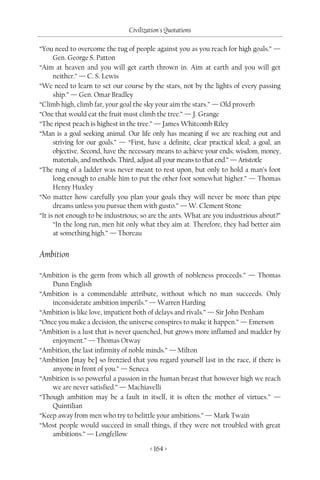 Civilization's Quotations

“You need to overcome the tug of people against you as you reach for high goals.” —
      Gen. George S. Patton
“Aim at heaven and you will get earth thrown in. Aim at earth and you will get
      neither.” — C. S. Lewis
“We need to learn to set our course by the stars, not by the lights of every passing
      ship.” — Gen. Omar Bradley
“Climb high, climb far, your goal the sky your aim the stars.” — Old proverb
“One that would eat the fruit must climb the tree.” — J. Grange
“The ripest peach is highest in the tree.” — James Whitcomb Riley
“Man is a goal seeking animal. Our life only has meaning if we are reaching out and
      striving for our goals.” — “First, have a definite, clear practical ideal; a goal, an
      objective. Second, have the necessary means to achieve your ends; wisdom, money,
      materials, and methods. Third, adjust all your means to that end.” — Aristotle
“The rung of a ladder was never meant to rest upon, but only to hold a man’s foot
      long enough to enable him to put the other foot somewhat higher.” — Thomas
      Henry Huxley
“No matter how carefully you plan your goals they will never be more than pipe
      dreams unless you pursue them with gusto.” — W. Clement Stone
“It is not enough to be industrious; so are the ants. What are you industrious about?”
      “In the long run, men hit only what they aim at. Therefore, they had better aim
      at something high.” — Thoreau


Ambition

“Ambition is the germ from which all growth of nobleness proceeds.” — Thomas
    Dunn English
“Ambition is a commendable attribute, without which no man succeeds. Only
    inconsiderate ambition imperils.” — Warren Harding
“Ambition is like love, impatient both of delays and rivals.” — Sir John Denham
“Once you make a decision, the universe conspires to make it happen.” — Emerson
“Ambition is a lust that is never quenched, but grows more inflamed and madder by
    enjoyment.” — Thomas Otway
“Ambition, the last infirmity of noble minds.” — Milton
“Ambition [may be] so frenzied that you regard yourself last in the race, if there is
    anyone in front of you.” — Seneca
“Ambition is so powerful a passion in the human breast that however high we reach
    we are never satisfied.” — Machiavelli
“Though ambition may be a fault in itself, it is often the mother of virtues.” —
    Quintilian
“Keep away from men who try to belittle your ambitions.” — Mark Twain
“Most people would succeed in small things, if they were not troubled with great
    ambitions.” — Longfellow

                                         < 164 >
 