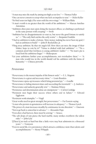 Life’s Ideal

“A man may miss the mark by aiming too high as too low.” — Thomas Fuller
“One can never consent to creep when one feels an impulse to soar.” — Helen Keller
“No bird soars too high, if he soars with his own wings.” — William Blake
“A man’s worth is no greater than the worth of his ambitions.” — Marcus Aurelius
     Antoninus
“Ambition often puts men upon doing the meanest offices; so climbing is performed
     in the same posture with creeping.” — Swift
“Ambition has its disappointments to sour us, but never the good fortune to satisfy
     us.” — “The early bird catches the early worm.” — Benjamin Franklin
“I had no ambition to make a fortune. Mere money-making has never been my goal, I
     had an ambition to build.” — John D. Rockefeller, Jr.
“Fling away ambition. By that sin angels fell. How then can men, the image of their
     Maker, hope to win by it?” “Virtue is choked with foul ambition.” — “’Tis a
     common proof that lowliness is young ambition’s ladder.” — “No man’s pie is
     freed from his ambitious finger.” — Shakespeare
“Let your ambitions further your accomplishments, not overshadow them.” — “A
     man who would rise in the world should veil his ambition with the forms of
     humanity.” — Chinese proverbs


Perseverance

“Perseverance is the master impulse of the firmest souls.” — E. L. Magoon
“Perseverance is a great and necessary virtue.” — Louis Brandeis
“Perseverance opens up treasures which bring perennial joy.” — Gandhi
“Perseverance is failing nineteen times and succeeding the twentieth.” — J. Andrews
“Perseverance and audacity generally win.” — Madame Deluzy
“Persistence and determination alone are omnipotent.” — Calvin Coolidge
“Persistent men begin their success where others end in failure.” — Edward
     Eggleston
“Persistent work triumphs.” — Virgil
“Great works need no great strength, but perseverance.” — Far Eastern saying
“A man who persists in genuineness will increase in adequacy.” — Thomas Lynch
“The power of a man increases steadily by continuance in one direction.” — Emerson
“Not to go back is somewhat to advance.” — Alexander Pope
“Even after a bad harvest, there must be sowing.” — Seneca
“The soft drops of rain pierce the hard marble; many strokes overthrow the tallest
     oaks.” — John Lyly
“[There’s] no rock so hard but that a little wave may beat admission in a thousand
     years.” — Tennyson
“Even in social life, it is persistency which attracts confidence more than talents and
     accomplishments.” — Henry Whipple

                                        < 165 >
 