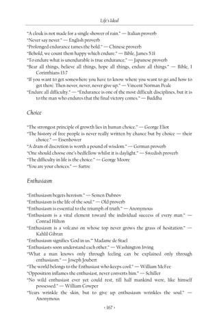 Life’s Ideal

“A cloak is not made for a single shower of rain.” — Italian proverb
“Never say never.” — English proverb
“Prolonged endurance tames the bold.” — Chinese proverb
“Behold, we count them happy which endure.” — Bible, James 5:11
“To endure what is unendurable is true endurance.” — Japanese proverb
“Bear all things, believe all things, hope all things, endure all things.” — Bible, I
     Corinthians 13:7
“If you want to get somewhere you have to know where you want to go and how to
     get there. Then never, never, never give up.” — Vincent Norman Peale
“Endure all difficulty.” — “Endurance is one of the most difficult disciplines, but it is
     to the man who endures that the final victory comes.” — Buddha


Choice

“The strongest principle of growth lies in human choice.” — George Eliot
“The history of free people is never really written by chance but by choice — their
    choice.” — Eisenhower
“A dram of discretion is worth a pound of wisdom.” — German proverb
“One should choose one’s bedfellow whilst it is daylight.” — Swedish proverb
“The difficulty in life is the choice.” — George Moore
“You are your choices.” — Sartre


Enthusiasm

“Enthusiasm begets heroism.” — Semen Dubnov
“Enthusiasm is the life of the soul.” — Old proverb
“Enthusiasm is essential to the triumph of truth.” — Anonymous
“Enthusiasm is a vital element toward the individual success of every man.” —
    Conrad Hilton
“Enthusiasm is a volcano on whose top never grows the grass of hesitation.” —
    Kahlil Gibran
“Enthusiasm signifies ‘God in us.’” Madame de Stael
“Enthusiasts soon understand each other.” — Washington Irving
“What a man knows only through feeling can be explained only through
    enthusiasm.” — Joseph Joubert
“The world belongs to the Enthusiast who keeps cool.” — William McFee
“Opposition inflames the enthusiast, never converts him.” — Schiller
“No wild enthusiast ever yet could rest, till half mankind were, like himself
    possessed.” — William Cowper
“Years wrinkle the skin, but to give up enthusiasm wrinkles the soul.” —
    Anonymous
                                         < 167 >
 