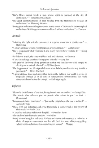 Civilization's Quotations

“Life’s blows cannot break a man whose spirit is warmed at the fire of
     enthusiasm.” — Vincent Norman Peale
“The great accomplishments of man resulted from the transmission of ideas of
     enthusiasm.” — Thomas J. Watson
“Every great and commanding movement in the annals of the world is the triumph of
     enthusiasm. Nothing great was ever achieved without enthusiasm.” — Emerson


Attitude

“Adopting the right attitude can convert a negative stress into a positive one.” —
     Hans Selye
“A child’s attitude toward everything is an artist’s attitude.” — Willa Cather
“Life is ten percent what you make it, and ninety percent how you take it.” — Irving
     Berlin
“To different minds, the same world is a hell, and a heaven.” — Emerson
“If you can’t change your fate, change your attitude.” — Amy Tan
“The greatest discovery of my generation is that one can alter one’s life simply by
     altering one’s attitude of mind.” — William James
“The happiness of this life depends less on what befalls you than the way in which
     you take it.” — Elbert Hubbard
“A great attitude does much more than turn on the lights in our world; it seems to
     magically connect us to all sorts of serendipitous opportunities that were
     somehow absent before the change.” — Earl Nightingale


Influence

“Blessed is the influence of one true, loving human soul on another.” — George Eliot
“The people who influence you are people who believe in you.” — Prof. H.
     Drummond
“Persuasion is better than force.” — “Just as the twig is bent, the tree is inclined.” —
     Alexander Pope
“Those who fear influences and avoid them make a tacit avowal of the poverty of
     their souls.” — Andre Gide
“A cock has influence on his own dunghill.” — Publilius Syrus
“The smallest hair throws its shadow.” — Goethe
“Every human being has influence. Each moral action and utterance is linked to a
     chain of sequences no mortal can foretell. Each is a vast whispering gallery,
     where words and actions live on and ring on forever.” — Morgan




                                        < 168 >
 