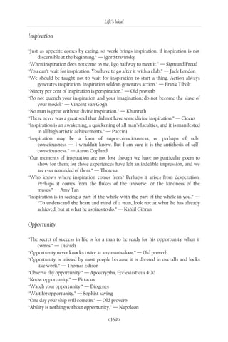 Life’s Ideal

Inspiration

“Just as appetite comes by eating, so work brings inspiration, if inspiration is not
     discernible at the beginning.” — Igor Stravinsky
“When inspiration does not come to me, I go halfway to meet it.” — Sigmund Freud
“You can’t wait for inspiration. You have to go after it with a club.” — Jack London
“We should be taught not to wait for inspiration to start a thing. Action always
     generates inspiration. Inspiration seldom generates action.” — Frank Tibolt
“Ninety per cent of inspiration is perspiration.” — Old proverb
“Do not quench your inspiration and your imagination; do not become the slave of
     your model.” — Vincent van Gogh
“No man is great without divine inspiration.” — Khunrath
“There never was a great soul that did not have some divine inspiration.” — Cicero
“Inspiration is an awakening, a quickening of all man’s faculties, and it is manifested
     in all high artistic achievements.” — Puccini
“Inspiration may be a form of super-consciousness, or perhaps of sub-
     consciousness — I wouldn’t know. But I am sure it is the antithesis of self-
     consciousness.” — Aaron Copland
“Our moments of inspiration are not lost though we have no particular poem to
     show for them; for those experiences have left an indelible impression, and we
     are ever reminded of them.” — Thoreau
“Who knows where inspiration comes from? Perhaps it arises from desperation.
     Perhaps it comes from the flukes of the universe, or the kindness of the
     muses.” — Amy Tan
“Inspiration is in seeing a part of the whole with the part of the whole in you.” —
     “To understand the heart and mind of a man, look not at what he has already
     achieved, but at what he aspires to do.” — Kahlil Gibran


Opportunity

“The secret of success in life is for a man to be ready for his opportunity when it
    comes.” — Disraeli
“Opportunity never knocks twice at any man’s door.” — Old proverb
“Opportunity is missed by most people because it is dressed in overalls and looks
    like work.” — Thomas Edison
“Observe thy opportunity.” — Apoccrypha, Ecclesiasticus 4:20
“Know opportunity.” — Pittacus
“Watch your opportunity.” — Diogenes
“Wait for opportunity.” — Sophist saying
“One day your ship will come in.” — Old proverb
“Ability is nothing without opportunity.” — Napoleon

                                        < 169 >
 