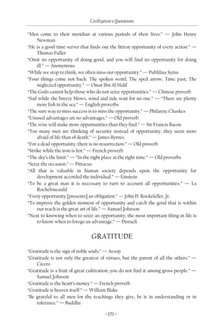 Civilization's Quotations

“Men come to their meridian at various periods of their lives.” — John Henry
     Newman
“He is a good time-server that finds out the fittest opportunity of every action.” —
     Thomas Fuller
“Omit no opportunity of doing good, and you will find no opportunity for doing
     ill.” — Anonymous
“While we stop to think, we often miss our opportunity.” — Publilius Syrus
“Four things come not back: The spoken word; The sped arrow; Time past; The
     neglected opportunity.” — Omar Ibn Al Halif
“The Gods cannot help those who do not seize opportunities.” — Chinese proverb
“Sail while the breeze blows, wind and tide wait for no one.” — “There are plenty
     more fish in the sea.” — English proverbs
“The sure way to miss success is to miss the opportunity.” — Philarete Chaskes
“Unused advantages are no advantages.” — Old proverb
“The wise will make more opportunities than they find.” — Sir Francis Bacon
“Too many men are thinking of security instead of opportunity; they seem more
     afraid of life than of death.” — James Byrnes
“For a dead opportunity, there is no resurrection.” — Old proverb
“Strike while the iron is hot.” — French proverb
“The sky’s the limit.” — “In the right place at the right time.” — Old proverbs
“Seize the occasion.” — Pittacus
“All that is valuable in human society depends upon the opportunity for
     development accorded the individual.” — Einstein
“To be a great man it is necessary to turn to account all opportunities.” — La
     Rochefoucauld
“Every opportunity [presents] an obligation.” — John D. Rockefeller, Jr.
“To improve the golden moment of opportunity and catch the good that is within
     our reach is the great art of life.” — Samuel Johnson
“Next to knowing when to seize an opportunity, the most important thing in life is
     to know when to forego an advantage.” — Disraeli


                                GRATITUDE
“Gratitude is the sign of noble souls.” — Aesop
“Gratitude is not only the greatest of virtues, but the parent of all the others.” —
    Cicero
“Gratitude is a fruit of great cultivation; you do not find it among gross people.” —
    Samuel Johnson
“Gratitude is the heart’s money.” — French proverb
“Gratitude is heaven itself.” — William Blake
“Be grateful to all men for the teachings they give, be it in understanding or in
    tolerance.” — Buddha

                                       < 170 >
 