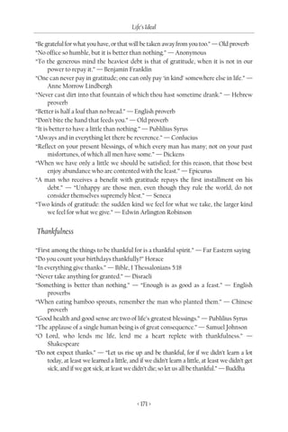 Life’s Ideal

“Be grateful for what you have, or that will be taken away from you too.” — Old proverb
“No office so humble, but it is better than nothing.” — Anonymous
“To the generous mind the heaviest debt is that of gratitude, when it is not in our
      power to repay it.” — Benjamin Franklin
“One can never pay in gratitude; one can only pay ‘in kind’ somewhere else in life.” —
      Anne Morrow Lindbergh
“Never cast dirt into that fountain of which thou hast sometime drank.” — Hebrew
      proverb
“Better is half a loaf than no bread.” — English proverb
“Don’t bite the hand that feeds you.” — Old proverb
“It is better to have a little than nothing.” — Publilius Syrus
“Always and in everything let there be reverence.” — Confucius
“Reflect on your present blessings, of which every man has many; not on your past
      misfortunes, of which all men have some.” — Dickens
“When we have only a little we should be satisfied; for this reason, that those best
      enjoy abundance who are contented with the least.” — Epicurus
“A man who receives a benefit with gratitude repays the first installment on his
      debt.” — “Unhappy are those men, even though they rule the world, do not
      consider themselves supremely blest.” — Seneca
“Two kinds of gratitude: the sudden kind we feel for what we take, the larger kind
      we feel for what we give.” — Edwin Arlington Robinson


Thankfulness

“First among the things to be thankful for is a thankful spirit.” — Far Eastern saying
“Do you count your birthdays thankfully?” Horace
“In everything give thanks.” — Bible, I Thessalonians 5:18
“Never take anything for granted.” — Disraeli
“Something is better than nothing.” — “Enough is as good as a feast.” — English
     proverbs
“When eating bamboo sprouts, remember the man who planted them.” — Chinese
     proverb
“Good health and good sense are two of life’s greatest blessings.” — Publilius Syrus
“The applause of a single human being is of great consequence.” — Samuel Johnson
“O Lord, who lends me life, lend me a heart replete with thankfulness.” —
     Shakespeare
“Do not expect thanks.” — “Let us rise up and be thankful, for if we didn’t learn a lot
     today, at least we learned a little, and if we didn’t learn a little, at least we didn’t get
     sick, and if we got sick, at least we didn’t die; so let us all be thankful.” — Buddha




                                             < 171 >
 