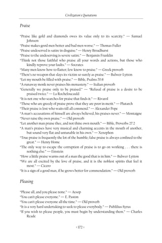 Civilization's Quotations

Praise

“Praise like gold and diamonds owes its value only to its scarcity.” — Samuel
      Johnson
“Praise makes good men better and bad men worse.” — Thomas Fuller
“Praise undeserved is satire in disguise.” — Henry Broadhurst
“Praise to the undeserving is severe satire.” — Benjamin Franklin
“Think not those faithful who praise all your words and actions, but those who
      kindly reprove your faults.” — Socrates
“Many men know how to flatter; few know to praise.” — Greek proverb
“There’s no weapon that slays its victim so surely as praise.” — Bulwer-Lytton
“Let my mouth be filled with praise.” — Bible, Psalms 70:8
“A runaway monk never praises his monastery.” — Italian proverb
“Generally we praise only to be praised.” — “Refusal of praise is a desire to be
      praised twice.” — La Rochefoucauld
“It is not one who searches for praise that finds it.” — Rivarol
“Those who are greedy of praise prove that they are poor in merit.” — Plutarch
“Their praise is lost who waits till all commend.” — Alexander Pope
“A man’s accusations of himself are always believed, his praises never.” — Montaigne
“Never raise thy own praise.” — Old proverb
“Let another man praise thee, and not thine own mouth.” — Bible, Proverbs 27:2
“A man’s praises have very musical and charming accents in the mouth of another,
      but sound very flat and untunable in his own.” — Xenophon
“True praise is frequently the lot of the humble; false praise is always confined to the
      great.” — Henry Home
“The only way to escape the corruption of praise is to go on working . . . there is
      nothing else.” — Einstein
“How a little praise warms out of a man the good that is in him.” — Bulwer-Lytton
“We are all excited by the love of praise, and it is the noblest spirits that feel it
      most.” — Cicero
“It is a sign of a good man, if he grows better for commendation.” — Old proverb


Pleasing

“Please all, and you please none.” — Aesop
“You can’t please everyone.” — E. Paston
“You can’t please everyone all the time.” — Old proverb
“It is a very hard undertaking to seek to please everybody.” — Publilius Syrus
“If you wish to please people, you must begin by understanding them.” — Charles
      Reade


                                        < 172 >
 