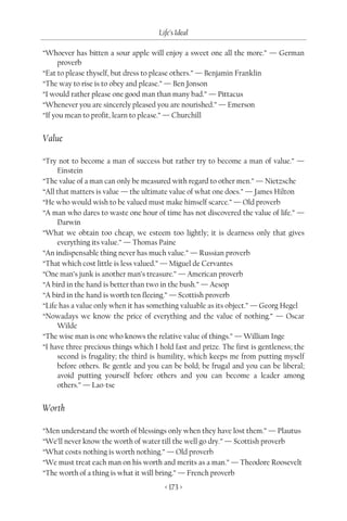 Life’s Ideal

“Whoever has bitten a sour apple will enjoy a sweet one all the more.” — German
      proverb
“Eat to please thyself, but dress to please others.” — Benjamin Franklin
“The way to rise is to obey and please.” — Ben Jonson
“I would rather please one good man than many bad.” — Pittacus
“Whenever you are sincerely pleased you are nourished.” — Emerson
“If you mean to profit, learn to please.” — Churchill


Value

“Try not to become a man of success but rather try to become a man of value.” —
     Einstein
“The value of a man can only be measured with regard to other men.” — Nietzsche
“All that matters is value — the ultimate value of what one does.” — James Hilton
“He who would wish to be valued must make himself scarce.” — Old proverb
“A man who dares to waste one hour of time has not discovered the value of life.” —
     Darwin
“What we obtain too cheap, we esteem too lightly; it is dearness only that gives
     everything its value.” — Thomas Paine
“An indispensable thing never has much value.” — Russian proverb
“That which cost little is less valued.” — Miguel de Cervantes
“One man’s junk is another man’s treasure.” — American proverb
“A bird in the hand is better than two in the bush.” — Aesop
“A bird in the hand is worth ten fleeing.” — Scottish proverb
“Life has a value only when it has something valuable as its object.” — Georg Hegel
“Nowadays we know the price of everything and the value of nothing.” — Oscar
     Wilde
“The wise man is one who knows the relative value of things.” — William Inge
“I have three precious things which I hold fast and prize. The first is gentleness; the
     second is frugality; the third is humility, which keeps me from putting myself
     before others. Be gentle and you can be bold; be frugal and you can be liberal;
     avoid putting yourself before others and you can become a leader among
     others.” — Lao-tse


Worth

“Men understand the worth of blessings only when they have lost them.” — Plautus
“We’ll never know the worth of water till the well go dry.” — Scottish proverb
“What costs nothing is worth nothing.” — Old proverb
“We must treat each man on his worth and merits as a man.” — Theodore Roosevelt
“The worth of a thing is what it will bring.” — French proverb
                                        < 173 >
 