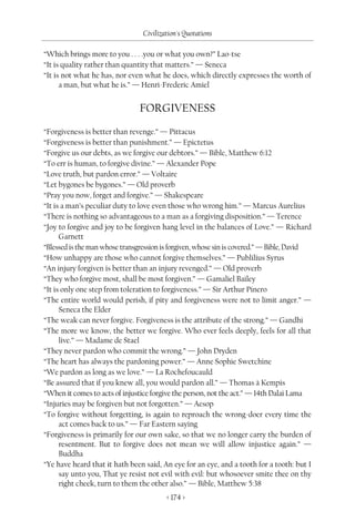 Civilization's Quotations

“Which brings more to you . . . .you or what you own?” Lao-tse
“It is quality rather than quantity that matters.” — Seneca
“It is not what he has, nor even what he does, which directly expresses the worth of
      a man, but what he is.” — Henri-Frederic Amiel


                                FORGIVENESS
“Forgiveness is better than revenge.” — Pittacus
“Forgiveness is better than punishment.” — Epictetus
“Forgive us our debts, as we forgive our debtors.” — Bible, Matthew 6:12
“To err is human, to forgive divine.” — Alexander Pope
“Love truth, but pardon error.” — Voltaire
“Let bygones be bygones.” — Old proverb
“Pray you now, forget and forgive.” — Shakespeare
“It is a man’s peculiar duty to love even those who wrong him.” — Marcus Aurelius
“There is nothing so advantageous to a man as a forgiving disposition.” — Terence
“Joy to forgive and joy to be forgiven hang level in the balances of Love.” — Richard
      Garnett
“Blessed is the man whose transgression is forgiven, whose sin is covered.” — Bible, David
“How unhappy are those who cannot forgive themselves.” — Publilius Syrus
“An injury forgiven is better than an injury revenged.” — Old proverb
“They who forgive most, shall be most forgiven.” — Gamaliel Bailey
“It is only one step from toleration to forgiveness.” — Sir Arthur Pinero
“The entire world would perish, if pity and forgiveness were not to limit anger.” —
      Seneca the Elder
“The weak can never forgive. Forgiveness is the attribute of the strong.” — Gandhi
“The more we know, the better we forgive. Who ever feels deeply, feels for all that
      live.” — Madame de Stael
“They never pardon who commit the wrong.” — John Dryden
“The heart has always the pardoning power.” — Anne Sophie Swetchine
“We pardon as long as we love.” — La Rochefoucauld
“Be assured that if you knew all, you would pardon all.” — Thomas à Kempis
“When it comes to acts of injustice forgive the person, not the act.” — 14th Dalai Lama
“Injuries may be forgiven but not forgotten.” — Aesop
“To forgive without forgetting, is again to reproach the wrong-doer every time the
      act comes back to us.” — Far Eastern saying
“Forgiveness is primarily for our own sake, so that we no longer carry the burden of
      resentment. But to forgive does not mean we will allow injustice again.” —
      Buddha
“Ye have heard that it hath been said, An eye for an eye, and a tooth for a tooth: but I
      say unto you, That ye resist not evil with evil: but whosoever smite thee on thy
      right cheek, turn to them the other also.” — Bible, Matthew 5:38
                                         < 174 >
 