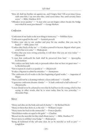 Life’s Ideal

“How oft shall my brother sin against me, and I forgive him? Till seven times? Jesus
     saith unto him, I say not unto thee, until seven times: but, until seventy times
     seven.” — Bible, Matthew 18:21
“Offenders never pardon.” — “A man who can not forgive others breaks the bridge
     over which he must pass himself.” — George Herbert


Confession

“Confession of our faults is the next thing to innocency.” — Publilius Syrus
“Confession is good for the soul.” — Scottish proverb
“Confess your sins to one another and pray for one another, that you may be
      healed.” — Bible, James 5:16
“Confess thee freely of thy sin.” — “Confess yourself to heaven; Repent what’s past;
      avoid what is to come.” — Shakespeare
“Confess that you were wrong yesterday; it will show that you are wise today.” —
      Old proverb
“A man that confesseth his fault shall be preserved from hurt.” — Apocrypha,
      Ecclesiasticus
“We confess our little faults only to persuade others that we have no great ones.” —
      La Rochefoucauld
“Not to repent of a fault is to justify it.” — Old proverb
“It takes a big man to admit his mistakes.” — Anonymous
“The confession of evil works is the first beginning of good works.” — Augustine of
      Hippo
“There could not be a cleansing without a clean confession.” — Gandhi
“A generous confession disarms slander.” — “A fault confessed is half redressed.” —
      Old proverbs
“A man should never be ashamed to own that he had been in the wrong, which is but
      saying, in other words, that he is wiser today than he was yesterday.” —
      Alexander Pope


Mercy

“Mercy and alms are the body and soul of charity.” — Sir Richard Steele
“Mercy to them that shows it, is the rule.” — William Cowper
“Mercy turns her back to the unmerciful.” — Francis Quarles
“Mercifulness makes us equal to the gods.” — Claudian
“Blessed are the merciful, for they shall obtain mercy.” — Bible, Matthew 5:7
“Sweet mercy is nobility’s true badge.” — Shakespeare
“Being all fashioned of the self-same dust, let us be merciful as well as just.” —
     Longfellow

                                       < 175 >
 