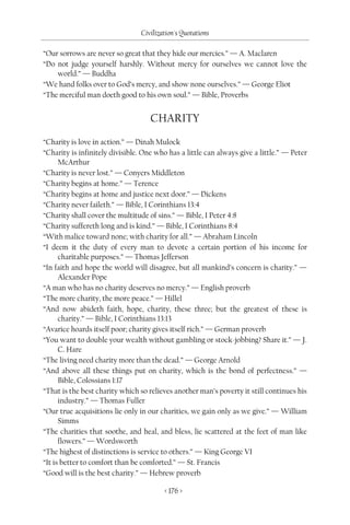 Civilization's Quotations

“Our sorrows are never so great that they hide our mercies.” — A. Maclaren
“Do not judge yourself harshly. Without mercy for ourselves we cannot love the
    world.” — Buddha
“We hand folks over to God’s mercy, and show none ourselves.” — George Eliot
“The merciful man doeth good to his own soul.” — Bible, Proverbs


                                    CHARITY

“Charity is love in action.” — Dinah Mulock
“Charity is infinitely divisible. One who has a little can always give a little.” — Peter
      McArthur
“Charity is never lost.” — Conyers Middleton
“Charity begins at home.” — Terence
“Charity begins at home and justice next door.” — Dickens
“Charity never faileth.” — Bible, I Corinthians 13:4
“Charity shall cover the multitude of sins.” — Bible, I Peter 4:8
“Charity suffereth long and is kind.” — Bible, I Corinthians 8:4
“With malice toward none; with charity for all.” — Abraham Lincoln
“I deem it the duty of every man to devote a certain portion of his income for
      charitable purposes.” — Thomas Jefferson
“In faith and hope the world will disagree, but all mankind’s concern is charity.” —
      Alexander Pope
“A man who has no charity deserves no mercy.” — English proverb
“The more charity, the more peace.” — Hillel
“And now abideth faith, hope, charity, these three; but the greatest of these is
      charity.” — Bible, I Corinthians 13:13
“Avarice hoards itself poor; charity gives itself rich.” — German proverb
“You want to double your wealth without gambling or stock-jobbing? Share it.” — J.
      C. Hare
“The living need charity more than the dead.” — George Arnold
“And above all these things put on charity, which is the bond of perfectness.” —
      Bible, Colossians 1:17
“That is the best charity which so relieves another man’s poverty it still continues his
      industry.” — Thomas Fuller
“Our true acquisitions lie only in our charities, we gain only as we give.” — William
      Simms
“The charities that soothe, and heal, and bless, lie scattered at the feet of man like
      flowers.” — Wordsworth
“The highest of distinctions is service to others.” — King George VI
“It is better to comfort than be comforted.” — St. Francis
“Good will is the best charity.” — Hebrew proverb

                                         < 176 >
 