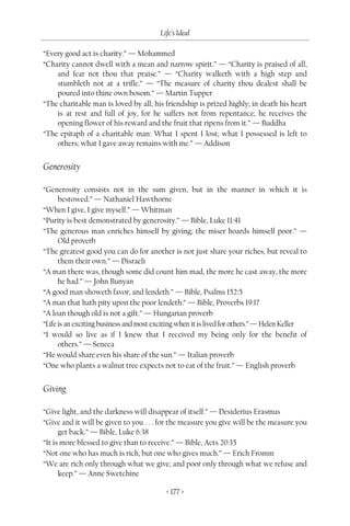 Life’s Ideal

“Every good act is charity.” — Mohammed
“Charity cannot dwell with a mean and narrow spirit.” — “Charity is praised of all,
    and fear not thou that praise.” — “Charity walketh with a high step and
    stumbleth not at a trifle.” — “The measure of charity thou dealest shall be
    poured into thine own bosom.” — Martin Tupper
“The charitable man is loved by all; his friendship is prized highly; in death his heart
    is at rest and full of joy, for he suffers not from repentance; he receives the
    opening flower of his reward and the fruit that ripens from it.” — Buddha
“The epitaph of a charitable man: What I spent I lost; what I possessed is left to
    others; what I gave away remains with me.” — Addison


Generosity

“Generosity consists not in the sum given, but in the manner in which it is
      bestowed.” — Nathaniel Hawthorne
“When I give, I give myself.” — Whitman
“Purity is best demonstrated by generosity.” — Bible, Luke 11:41
“The generous man enriches himself by giving; the miser hoards himself poor.” —
      Old proverb
“The greatest good you can do for another is not just share your riches, but reveal to
      them their own.” — Disraeli
“A man there was, though some did count him mad, the more he cast away, the more
      he had.” — John Bunyan
“A good man showeth favor, and lendeth.” — Bible, Psalms 152:5
“A man that hath pity upon the poor lendeth.” — Bible, Proverbs 19:17
“A loan though old is not a gift.” — Hungarian proverb
“Life is an exciting business and most exciting when it is lived for others.” — Helen Keller
“I would so live as if I knew that I received my being only for the benefit of
      others.” — Seneca
“He would share even his share of the sun.” — Italian proverb
“One who plants a walnut tree expects not to eat of the fruit.” — English proverb


Giving

“Give light, and the darkness will disappear of itself.” — Desiderius Erasmus
“Give and it will be given to you . . . for the measure you give will be the measure you
      get back.” — Bible, Luke 6:38
“It is more blessed to give than to receive.” — Bible, Acts 20:35
“Not one who has much is rich, but one who gives much.” — Erich Fromm
“We are rich only through what we give; and poor only through what we refuse and
      keep.” — Anne Swetchine

                                           < 177 >
 