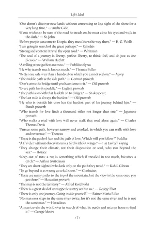 Life’s Ideal

“One doesn’t discover new lands without consenting to lose sight of the shore for a
     very long time.” — André Gide
“If one wishes to be sure of the road he treads on, he must close his eyes and walk in
     the dark.” — St. John
“Before people can come to Utopia, they must learn the way there.” — H. G. Wells
“I am going in search of the great perhaps.” — Rabelais
“Strong and content I travel the open road.” — Whitman
“The soul of a journey is liberty, perfect liberty, to think, feel, and do just as one
     pleases.” — William Hazlitt
“A rolling stone gathers no moss.” — Publilius Syrus
“He who travels much, knows much.” — Thomas Fuller
“Better one safe way than a hundred on which you cannot reckon.” — Aesop
“The middle path is the safe path.” — German proverb
“Don’t cross the bridge until you have come to it.” — Old proverb
“Every path has its puddle.” — English proverb
“The path is smooth that leadeth on to danger.” — Shakespeare
“The last mile is always the hardest.” — Old proverb
“He who is outside his door has the hardest part of his journey behind him.” —
     Dutch proverb
“Who travels for love finds a thousand miles not longer than one.” — Japanese
     proverb
“Who walks a road with love will never walk that road alone again.” — Charles
     Thomas Davis
“Pursue some path, however narrow and crooked, in which you can walk with love
     and reverence.” — Thoreau
“There is the path of fear and the path of love. Which will you follow?” Buddha
“A traveler without observation is a bird without wings.” — Far Eastern saying
“They change their climate, not their disposition or soul, who run beyond the
     sea.” — Horace
“Keep out of ruts; a rut is something which if traveled in too much, becomes a
     ditch.” — Arthur Guiterman
“They are short-sighted who look only on the path they tread.” — Kahlil Gibran
“To go beyond is as wrong as to fall short.” — Confucius
“There are many paths to the top of the mountain, but the view is the same once you
     get there.” — Hawaiian proverb
“The map is not the territory.” — Alfred Korzbyski
“There is a great deal of unmapped country within us.” — George Eliot
“There is only one journey. Going inside yourself.” — Rainer Maria Rilke
“No man ever steps in the same river twice, for it’s not the same river and he is not
     the same man.” — Heraclitus
“A man travels the world over in search of what he needs and returns home to find
     it.” — George Moore
                                         <7>
 