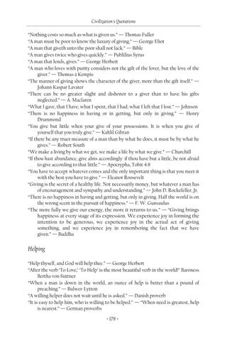 Civilization's Quotations

“Nothing costs so much as what is given us.” — Thomas Fuller
“A man must be poor to know the luxury of giving.” — George Eliot
“A man that giveth unto the poor shall not lack.” — Bible
“A man gives twice who gives quickly.” — Publilius Syrus
“A man that lends, gives.” — George Herbert
“A man who loves with purity considers not the gift of the lover, but the love of the
      giver.” — Thomas à Kempis
“The manner of giving shows the character of the giver, more than the gift itself.” —
      Johann Kaspar Lavater
“There can be no greater slight and dishonor to a giver than to have his gifts
      neglected.” — A. Maclaren
“What I gave, that I have; what I spent, that I had; what I left that I lost.” — Johnson
“There is no happiness in having or in getting, but only in giving.” — Henry
      Drummond
“You give but little when your give of your possessions. It is when you give of
      yourself that you truly give.” — Kahlil Gibran
“If there be any truer measure of a man than by what he does, it must be by what he
      gives.” — Robert South
“We make a living by what we get, we make a life by what we give.” — Churchill
“If thou hast abundance, give alms accordingly: if thou have but a little, be not afraid
      to give according to that little.” — Apocrypha, Tobit 4:8
“You have to accept whatever comes and the only important thing is that you meet it
      with the best you have to give.” — Eleanor Roosevelt
“Giving is the secret of a healthy life. Not necessarily money, but whatever a man has
      of encouragement and sympathy and understanding.” — John D. Rockefeller, Jr.
“There is no happiness in having and getting, but only in giving. Half the world is on
      the wrong scent in the pursuit of happiness.” — F. W. Gunsaulus
“The more fully we give our energy, the more it returns to us.” — “Giving brings
      happiness at every stage of its expression. We experience joy in forming the
      intention to be generous, we experience joy in the actual act of giving
      something, and we experience joy in remembering the fact that we have
      given.” — Buddha


Helping

“Help thyself, and God will help thee.” — George Herbert
“After the verb ‘To Love,’ ‘To Help’ is the most beautiful verb in the world!” Baroness
      Bertha von Suttner
“When a man is down in the world, an ounce of help is better than a pound of
      preaching.” — Bulwer-Lytton
“A willing helper does not wait until he is asked.” — Danish proverb
“It is easy to help him, who is willing to be helped.” — “When need is greatest, help
      is nearest.” — German proverbs

                                        < 178 >
 
