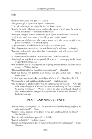 Civilization's Quotations

Gifts

“Each day provides its own gifts.” — Martial
“The greatest gift is a portion of thyself.” — Emerson
“’Tis a gift to be simple, ’tis a gift to be free.” — Shaker hymn
“I am in the habit of looking not so much to the nature of a gift as to the spirit in
     which it is offered.” — Robert Louis Stevenson
“Every gift, though it be small, is in reality great if given with affection.” — Pindar
“A gift with a kind countenance is a double present.” — Old proverb
“They were one of those men who possess almost every gift, except the gift of the
     power to use them.” — Charles Kingsley
“A gift in season is a double favor to the needy.” — Publilius Syrus
“Liberality consists less in giving a great deal than in gifts well timed.” — Bruyère
“Purchase not friends by gifts; when thou ceasest to give, such will cease to love.” —
     Thomas Fuller
“A favor to come is better than a hundred received.” — Italian proverb
“For though we may think we are specially blest, we are certain to pay for the favors
     we get!” John Godfrey Saxe
“You need more tact in the dangerous art of giving presents than in any other social
     action.” — William Bolitho
“I have nothing to offer but blood, toil, tears and sweat.” — Churchill
“Each man has his own gift from God; one has this gift, another that.” — Bible, I
     Corinthians 7:7
“A gift is a precious stone in the eyes of those who have it.” — Bible, Proverbs 17:9
“No one ought to look a gift horse in the mouth.” — English proverb
“The most precious gift received by men on earth is desire for wisdom.” — “Of a gift
     to be received or given, of an act to be done, time drinks up the flavor, unless it
     be quickly performed.” — “Poison is not to be taken even though offered by
     one’s mother or father. But gold is acceptable even from one who is inimical.” —
     Far Eastern sayings


                    PEACE AND NONVIOLENCE
“Peace is liberty in tranquillity.” — “The pursuit, even of the best things, ought to be
    calm and tranquil.” — Cicero
“Peace is such a precious jewel that I would give anything for it but truth.” —
    Matthew Henry
“Peace is rarely denied to the peaceful.” — Schiller
“Peace is indivisible.” — Maksim Litvinov
“Peace is the happy, natural state of man; war, his corruption and disgrace.” — James
    Thomson

                                        < 180 >
 