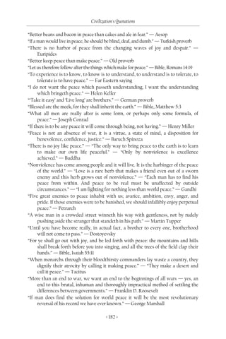 Civilization's Quotations

“Better beans and bacon in peace than cakes and ale in fear.” — Aesop
“If a man would live in peace, he should be blind, deaf, and dumb.” — Turkish proverb
“There is no harbor of peace from the changing waves of joy and despair.” —
      Euripides
“Better keep peace than make peace.” — Old proverb
“Let us therefore follow after the things which make for peace.” — Bible, Romans 14:19
“To experience is to know, to know is to understand, to understand is to tolerate, to
      tolerate is to have peace.” — Far Eastern saying
“I do not want the peace which passeth understanding, I want the understanding
      which bringeth peace.” — Helen Keller
“‘Take it easy’ and ‘Live long’ are brothers.” — German proverb
“Blessed are the meek, for they shall inherit the earth.” — Bible, Matthew 5:3
“What all men are really after is some form, or perhaps only some formula, of
      peace.” — Joseph Conrad
“If there is to be any peace it will come through being, not having.” — Henry Miller
“Peace is not an absence of war, it is a virtue, a state of mind, a disposition for
      benevolence, confidence, justice.” — Baruch Spinoza
“There is no joy like peace.” — “The only way to bring peace to the earth is to learn
      to make our own life peaceful.” — “Only by nonviolence is excellence
      achieved.” — Buddha
“Nonviolence has come among people and it will live. It is the harbinger of the peace
      of the world.” — “Love is a rare herb that makes a friend even out of a sworn
      enemy and this herb grows out of nonviolence.” — “Each man has to find his
      peace from within. And peace to be real must be unaffected by outside
      circumstances.” — “I am fighting for nothing less than world peace.” — Gandhi
“Five great enemies to peace inhabit with us; avarice, ambition, envy, anger, and
      pride. If those enemies were to be banished, we should infallibly enjoy perpetual
      peace.” — Petrarch
“A wise man in a crowded street winneth his way with gentleness, not by rudely
      pushing aside the stranger that standeth in his path.” — Martin Tupper
“Until you have become really, in actual fact, a brother to every one, brotherhood
      will not come to pass.” — Dostoyevsky
“For ye shall go out with joy, and be led forth with peace: the mountains and hills
      shall break forth before you into singing, and all the trees of the field clap their
      hands.” — Bible, Isaiah 55:11
“When monarchs through their bloodthirsty commanders lay waste a country, they
      dignify their atrocity by calling it making peace.” — “They make a desert and
      call it peace.” — Tacitus
“More than an end to war, we want an end to the beginnings of all wars — yes, an
      end to this brutal, inhuman and thoroughly impractical method of settling the
      differences between governments.” — Franklin D. Roosevelt
“If man does find the solution for world peace it will be the most revolutionary
      reversal of his record we have ever known.” — George Marshall

                                         < 182 >
 
