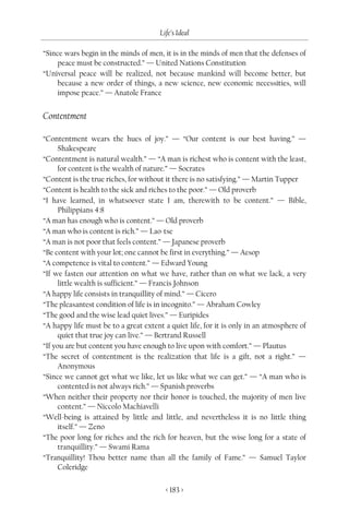 Life’s Ideal

“Since wars begin in the minds of men, it is in the minds of men that the defenses of
     peace must be constructed.” — United Nations Constitution
“Universal peace will be realized, not because mankind will become better, but
     because a new order of things, a new science, new economic necessities, will
     impose peace.” — Anatole France


Contentment

“Contentment wears the hues of joy.” — “Our content is our best having.” —
      Shakespeare
“Contentment is natural wealth.” — “A man is richest who is content with the least,
      for content is the wealth of nature.” — Socrates
“Content is the true riches, for without it there is no satisfying.” — Martin Tupper
“Content is health to the sick and riches to the poor.” — Old proverb
“I have learned, in whatsoever state I am, therewith to be content.” — Bible,
      Philippians 4:8
“A man has enough who is content.” — Old proverb
“A man who is content is rich.” — Lao-tse
“A man is not poor that feels content.” — Japanese proverb
“Be content with your lot; one cannot be first in everything.” — Aesop
“A competence is vital to content.” — Edward Young
“If we fasten our attention on what we have, rather than on what we lack, a very
      little wealth is sufficient.” — Francis Johnson
“A happy life consists in tranquillity of mind.” — Cicero
“The pleasantest condition of life is in incognito.” — Abraham Cowley
“The good and the wise lead quiet lives.” — Euripides
“A happy life must be to a great extent a quiet life, for it is only in an atmosphere of
      quiet that true joy can live.” — Bertrand Russell
“If you are but content you have enough to live upon with comfort.” — Plautus
“The secret of contentment is the realization that life is a gift, not a right.” —
      Anonymous
“Since we cannot get what we like, let us like what we can get.” — “A man who is
      contented is not always rich.” — Spanish proverbs
“When neither their property nor their honor is touched, the majority of men live
      content.” — Niccolo Machiavelli
“Well-being is attained by little and little, and nevertheless it is no little thing
      itself.” — Zeno
“The poor long for riches and the rich for heaven, but the wise long for a state of
      tranquillity.” — Swami Rama
“Tranquillity! Thou better name than all the family of Fame.” — Samuel Taylor
      Coleridge

                                         < 183 >
 