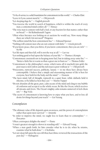 Civilization's Quotations

“To be of service is a solid foundation for contentment in this world.” — Charles Eliot
“Leave it if you cannot mend it.” — Old proverb
“Let sleeping dogs lie.” — English proverb
“You traverse the world in search of happiness, which is within the reach of every
     man; a contented mind confers all.” — Horace
“The wise man is content with half a loaf, or any fraction for that matter, rather than
     no bread.” — Sir Rabindranath Tagore
“Often when Socrates was looking on at auctions he would say, ‘How many things
     there are which I do not need!’” Diogenes
“The noblest mind the best contentment has.” — Edmund Spenser
“Nothing will content men who are not content with little.” — Greek proverb
“If you know peace, then you thrive; if you know contentment, then you are rich.” —
     Su Shi
“Let life ripen and then fall, will is not the way at all.” — Lao-tse
“Let nothing good or bad upset the balance of your life.” — Thomas à Kempis
“Contentment consisteth not in heaping more fuel, but in taking away some fire.” —
     “Better a little fire to warm us than a great one to burn us.” — Thomas Fuller
“Contentment is the philosopher’s stone, which turns all it toucheth into gold; the
     poor man is rich with it and the rich man is poor without it.” — Old proverb
“Possessions, outward success, publicity, luxury — to me these have always been
     contemptible. I believe that a simple and unassuming manner of life is best for
     everyone, best both for the body and the mind.” — Einstein
“The keen mind, full of thought, rejoiceth in a quiet hour, while dullards hold it
     irksome, to be killed as best they can.” — Martin Tupper
“Do not abandon all the great, pure, calm oceans of the mind and cling to one bubble
     of confusion and accept it as the whole ocean. Be like the Ocean, which receives
     all streams and rivers. The Ocean’s mighty calm remains unmoved; it feels them
     not.” — Rig-Veda
“The secret of contentment is knowing how to enjoy what you have, and to lose all
     desire for things beyond your reach.” — Lin Yutang


Contemplation

“The ultimate value of life depends upon awareness, and the power of contemplation
     rather than upon mere survival.” — Aristotle
“In order to improve the mind, we ought less to learn than to contemplate.” —
     Descartes
“Often a retrospect delights the mind.” — Dante
“A man’s greatest strength is shown in standing still.” — Edward Young
“When a man goeth forth, let him consider what he is to do; when he returns,
     examine what he hath done.” — Cleobulus
“Let not sleep fall upon thy eyes till thou hast thrice reviewed the transactions of the
     past day.” — Pythagoras

                                        < 184 >
 