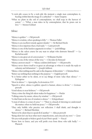 Life’s Ideal

“A rock pile ceases to be a rock pile the moment a single man contemplates it,
    bearing within him the image of a cathedral.” — Saint-Exupéry
“What we plant in the soil of contemplation, we shall reap in the harvest of
    action.” — “What a man takes in by contemplation, that he pours out in
    love.” — Meister Eckhart


Silence

“Silence is golden.” — Old proverb
“Silence is wisdom, when speaking is folly.” — Thomas Fuller
“Silence is an excellent remedy against slander.” — Sir Richard Steele
“Silence is less injurious than a bad reply.” — Latin proverb
“Silence is one of the hardest arguments to refute.” — Josh Billings
“Silence is the safest course for any man to adopt who distrusts himself.” — La
     Rochefoucauld
“Silence is one great art of conversation.” — Williamm Hazlitt
“Silence is one of the virtues of the wise.” — Chevalier de Bonnard
“Silence answers much.” — “Silence seldom doth harm.” — Old proverbs
“Silence never shows itself to so great an advantage as when it is made the reply to
     calumny and defamation.” — Joseph Addison
“Silence, when nothing need be said, is the eloquence of discretion.” — Christian Bovee
“Better say nothing than nothing to the purpose.” — English proverb
“It is better either to be silent, or to say things of more value than silence.” —
     Pythagoras
“Hear in silence.” — Apocrypha, Ecclesiasticus 32:9
“Speech is silver, silence is golden; speech is human, silence is divine.” — German
     proverb
“Good silence is near holiness.” — Old proverb
“Many a time the thing left silent makes for happiness.” — Pindar
“Talking comes by nature, silence by wisdom.” — Old proverb
“A chief fruit on the tree of wisdom is silence.” — Schopenhauer
“A man of silence is a man of sense.” — “There is a knack of showing we understand
     the matter, when we hold our peace.” — Old proverbs
“They only babble who practice not reflection. I shall think; and thought is
     silence.” — Richard Sheridan
“Better to be silent than to speak ill of another.” — African proverb
“Being silent let’s me hear other men’s imperfections, and conceals my own.” — Zeno
“Do you wish people to believe good of you? Don’t speak.” — Pascal
“Know how to listen, and you will profit even from those who talk badly.” —
     Plutarch

                                        < 185 >
 