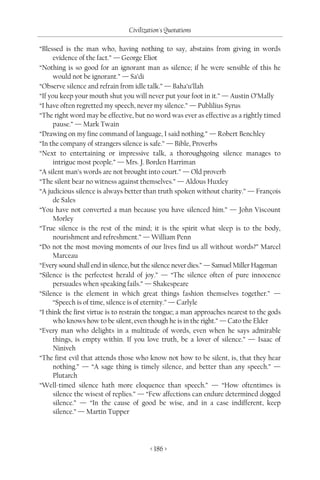 Civilization's Quotations

“Blessed is the man who, having nothing to say, abstains from giving in words
      evidence of the fact.” — George Eliot
“Nothing is so good for an ignorant man as silence; if he were sensible of this he
      would not be ignorant.” — Sa’di
“Observe silence and refrain from idle talk.” — Baha’u’llah
“If you keep your mouth shut you will never put your foot in it.” — Austin O’Mally
“I have often regretted my speech, never my silence.” — Publilius Syrus
“The right word may be effective, but no word was ever as effective as a rightly timed
      pause.” — Mark Twain
“Drawing on my fine command of language, I said nothing.” — Robert Benchley
“In the company of strangers silence is safe.” — Bible, Proverbs
“Next to entertaining or impressive talk, a thoroughgoing silence manages to
      intrigue most people.” — Mrs. J. Borden Harriman
“A silent man’s words are not brought into court.” — Old proverb
“The silent bear no witness against themselves.” — Aldous Huxley
“A judicious silence is always better than truth spoken without charity.” — François
      de Sales
“You have not converted a man because you have silenced him.” — John Viscount
      Morley
“True silence is the rest of the mind; it is the spirit what sleep is to the body,
      nourishment and refreshment.” — William Penn
“Do not the most moving moments of our lives find us all without words?” Marcel
      Marceau
“Every sound shall end in silence, but the silence never dies.” — Samuel Miller Hageman
“Silence is the perfectest herald of joy.” — “The silence often of pure innocence
      persuades when speaking fails.” — Shakespeare
“Silence is the element in which great things fashion themselves together.” —
      “Speech is of time, silence is of eternity.” — Carlyle
“I think the first virtue is to restrain the tongue; a man approaches nearest to the gods
      who knows how to be silent, even though he is in the right.” — Cato the Elder
“Every man who delights in a multitude of words, even when he says admirable
      things, is empty within. If you love truth, be a lover of silence.” — Isaac of
      Niniveh
“The first evil that attends those who know not how to be silent, is, that they hear
      nothing.” — “A sage thing is timely silence, and better than any speech.” —
      Plutarch
“Well-timed silence hath more eloquence than speech.” — “How oftentimes is
      silence the wisest of replies.” — “Few affections can endure determined dogged
      silence.” — “In the cause of good be wise, and in a case indifferent, keep
      silence.” — Martin Tupper




                                         < 186 >
 