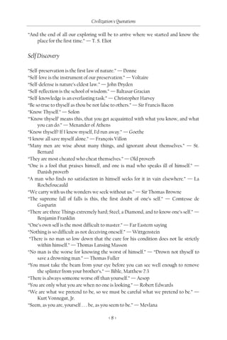 Civilization's Quotations

“And the end of all our exploring will be to arrive where we started and know the
    place for the first time.” — T. S. Eliot


Self Discovery

“Self-preservation is the first law of nature.” — Donne
“Self-love is the instrument of our preservation.” — Voltaire
“Self-defense is nature’s eldest law.” — John Dryden
“Self-reflection is the school of wisdom.” — Baltasar Gracian
“Self-knowledge is an everlasting task.” — Christopher Harvey
“Be so true to thyself as thou be not false to others.” — Sir Francis Bacon
“Know Thyself.” — Solon
“‘Know thyself’ means this, that you get acquainted with what you know, and what
     you can do.” — Menander of Athens
“Know thyself? If I knew myself, I’d run away.” — Goethe
“I know all save myself alone.” — François Villon
“Many men are wise about many things, and ignorant about themselves.” — St.
     Bernard
“They are most cheated who cheat themselves.” — Old proverb
“One is a fool that praises himself, and one is mad who speaks ill of himself.” —
     Danish proverb
“A man who finds no satisfaction in himself seeks for it in vain elsewhere.” — La
     Rochefoucauld
“We carry with us the wonders we seek without us.” — Sir Thomas Browne
“The supreme fall of falls is this, the first doubt of one’s self.” — Comtesse de
     Gasparin
“There are three Things extremely hard; Steel, a Diamond, and to know one’s self.” —
     Benjamin Franklin
“One’s own self is the most difficult to master.” — Far Eastern saying
“Nothing is so difficult as not deceiving oneself.” — Wittgenstein
 “There is no man so low down that the cure for his condition does not lie strictly
     within himself.” — Thomas Lansing Masson
“No man is the worse for knowing the worst of himself.” — “Drown not thyself to
     save a drowning man.” — Thomas Fuller
“You must take the beam from your eye before you can see well enough to remove
     the splinter from your brother’s.” — Bible, Matthew 7:3
“There is always someone worse off than yourself.” — Aesop
“You are only what you are when no one is looking.” — Robert Edwards
“We are what we pretend to be, so we must be careful what we pretend to be.” —
     Kurt Vonnegut, Jr.
“Seem, as you are, yourself . . . be, as you seem to be.” — Mevlana

                                        <8>
 