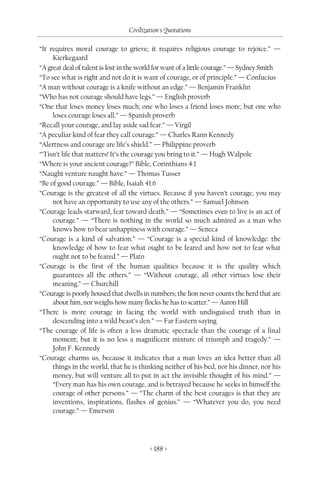 Civilization's Quotations

“It requires moral courage to grieve; it requires religious courage to rejoice.” —
     Kierkegaard
“A great deal of talent is lost in the world for want of a little courage.” — Sydney Smith
“To see what is right and not do it is want of courage, or of principle.” — Confucius
“A man without courage is a knife without an edge.” — Benjamin Franklin
“Who has not courage should have legs.” — English proverb
“One that loses money loses much; one who loses a friend loses more; but one who
     loses courage loses all.” — Spanish proverb
“Recall your courage, and lay aside sad fear.” — Virgil
“A peculiar kind of fear they call courage.” — Charles Rann Kennedy
“Alertness and courage are life’s shield.” — Philippine proverb
“’Tisn’t life that matters! It’s the courage you bring to it.” — Hugh Walpole
“Where is your ancient courage?” Bible, Corinthians 4:1
“Naught venture naught have.” — Thomas Tusser
“Be of good courage.” — Bible, Isaiah 41:6
“Courage is the greatest of all the virtues. Because if you haven’t courage, you may
     not have an opportunity to use any of the others.” — Samuel Johnson
“Courage leads starward, fear toward death.” — “Sometimes even to live is an act of
     courage.” — “There is nothing in the world so much admired as a man who
     knows how to bear unhappiness with courage.” — Seneca
“Courage is a kind of salvation.” — “Courage is a special kind of knowledge: the
     knowledge of how to fear what ought to be feared and how not to fear what
     ought not to be feared.” — Plato
“Courage is the first of the human qualities because it is the quality which
     guarantees all the others.” — “Without courage, all other virtues lose their
     meaning.” — Churchill
“Courage is poorly housed that dwells in numbers; the lion never counts the herd that are
     about him, nor weighs how many flocks he has to scatter.” — Aaron Hill
“There is more courage in facing the world with undisguised truth than in
     descending into a wild beast’s den.” — Far Eastern saying
“The courage of life is often a less dramatic spectacle than the courage of a final
     moment; but it is no less a magnificent mixture of triumph and tragedy.” —
     John F. Kennedy
“Courage charms us, because it indicates that a man loves an idea better than all
     things in the world, that he is thinking neither of his bed, nor his dinner, nor his
     money, but will venture all to put in act the invisible thought of his mind.” —
     “Every man has his own courage, and is betrayed because he seeks in himself the
     courage of other persons.” — “The charm of the best courages is that they are
     inventions, inspirations, flashes of genius.” — “Whatever you do, you need
     courage.” — Emerson




                                         < 188 >
 