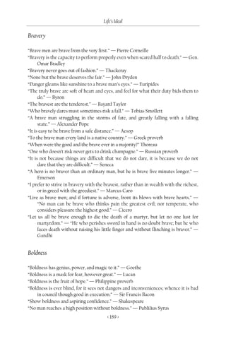 Life’s Ideal

Bravery

“Brave men are brave from the very first.” — Pierre Corneille
“Bravery is the capacity to perform properly even when scared half to death.” — Gen.
      Omar Bradley
“Bravery never goes out of fashion.” — Thackeray
“None but the brave deserves the fair.” — John Dryden
“Danger gleams like sunshine to a brave man’s eyes.” — Euripides
“The truly brave are soft of heart and eyes, and feel for what their duty bids them to
      do.” — Byron
“The bravest are the tenderest.” — Bayard Taylor
“Who bravely dares must sometimes risk a fall.” — Tobias Smollett
“A brave man struggling in the storms of fate, and greatly falling with a falling
      state.” — Alexander Pope
“It is easy to be brave from a safe distance.” — Aesop
“To the brave man every land is a native country.” — Greek proverb
“When were the good and the brave ever in a majority?” Thoreau
“One who doesn’t risk never gets to drink champagne.” — Russian proverb
“It is not because things are difficult that we do not dare, it is because we do not
      dare that they are difficult.” — Seneca
“A hero is no braver than an ordinary man, but he is brave five minutes longer.” —
      Emerson
“I prefer to strive in bravery with the bravest, rather than in wealth with the richest,
      or in greed with the greediest.” — Marcus Caro
“Live as brave men; and if fortune is adverse, front its blows with brave hearts.” —
      “No man can be brave who thinks pain the greatest evil; nor temperate, who
      considers pleasure the highest good.” — Cicero
“Let us all be brave enough to die the death of a martyr, but let no one lust for
      martyrdom.” — “He who perishes sword in hand is no doubt brave; but he who
      faces death without raising his little finger and without flinching is braver.” —
      Gandhi


Boldness

“Boldness has genius, power, and magic to it.” — Goethe
“Boldness is a mask for fear, however great.” — Lucan
“Boldness is the fruit of hope.” — Philippine proverb
“Boldness is ever blind, for it sees not dangers and inconveniences; whence it is bad
    in council though good in execution.” — Sir Francis Bacon
“Show boldness and aspiring confidence.” — Shakespeare
“No man reaches a high position without boldness.” — Publilius Syrus
                                         < 189 >
 