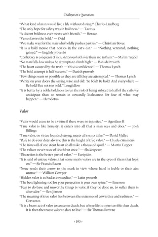 Civilization's Quotations

“What kind of man would live a life without daring?” Charles Lindberg
“The only hope for safety was in boldness.” — Tacitus
“A decent boldness ever meets with friends.” — Horace
“Venus favors the bold.” — Ovid
“We make way for the man who boldly pushes past us.” — Christian Bovee
“It is a bold mouse that nestles in the cat’s ear.” — “Nothing ventured, nothing
      gained.” — English proverbs
“Confidence is conqueror of men; victorious both over them and in them.” — Martin Tupper
“No man falls low unless he attempts to climb high.” — Danish Proverb
“The heart assured by the truth — this is confidence.” — Thomas Lynch
“The bold attempt is half success.” — Danish proverb
“Few things seem so possible as they are till they are attempted.” — Thomas Lynch
“Write on your doors the saying wise and old: ‘Be bold! Be bold! And everywhere —
      Be bold! But not too bold.’” Longfellow
“It is better by a noble boldness to run the risk of being subject to half of the evils we
      anticipate than to remain in cowardly listlessness for fear of what may
      happen.” — Herodotus


Valor

“Valor would cease to be a virtue if there were no injustice.” — Agesilaus II
“True valor is like honesty; it enters into all that a man sees and does.” — Josh
      Billings
“True valor, on virtue founded strong, meets all events alike.” — David Mallet
“Dare to do your duty always; this is the height of true valor.” — Charles Simmons
“The iron will of one stout heart shall make a thousand quail.” — Martin Tupper
“The valiant never taste of death but once.” — Shakespeare
“Discretion is the better part of valor.” — Euripides
“It is said of untrue valors, that some men’s valors are in the eyes of them that look
      on.” — Sir Francis Bacon
“None sends their arrow to the mark in view whose hand is feeble or their aim
      untrue.” — William Cowper
“Hidden valor is as bad as cowardice.” — Latin proverb
“The best lightning-rod for your protection is your own spine.” — Emerson
“Fear to do base and unworthy things is valor; if they be done us, to suffer them is
      also valor.” — Ben Jonson
“The meaning of true valor lies between the extremes of cowardice and rashness.” —
      Cervantes
“It is a brave act of valor to contemn death; but where life is more terrible than death,
      it is then the truest valor to dare to live.” — Sir Thomas Browne


                                         < 190 >
 