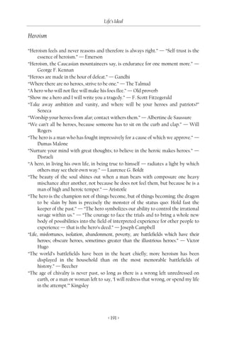 Life’s Ideal

Heroism

“Heroism feels and never reasons and therefore is always right.” — “Self-trust is the
      essence of heroism.” — Emerson
“Heroism, the Caucasian mountaineers say, is endurance for one moment more.” —
      George F. Kennan
“Heroes are made in the hour of defeat.” — Gandhi
“Where there are no heroes, strive to be one.” — The Talmud
“A hero who will not flee will make his foes flee.” — Old proverb
“Show me a hero and I will write you a tragedy.” — F. Scott Fitzegerald
“Take away ambition and vanity, and where will be your heroes and patriots?”
      Seneca
“Worship your heroes from afar; contact withers them.” — Albertine de Saussure
“We can’t all be heroes, because someone has to sit on the curb and clap.” — Will
      Rogers
“The hero is a man who has fought impressively for a cause of which we approve.” —
      Dumas Malone
“Nurture your mind with great thoughts; to believe in the heroic makes heroes.” —
      Disraeli
“A hero, in living his own life, in being true to himself — radiates a light by which
      others may see their own way.” — Laurence G. Boldt
“The beauty of the soul shines out when a man bears with composure one heavy
      mischance after another, not because he does not feel them, but because he is a
      man of high and heroic temper.” — Aristotle
“The hero is the champion not of things become, but of things becoming; the dragon
      to be slain by him is precisely the monster of the status quo: Hold fast the
      keeper of the past.” — “The hero symbolizes our ability to control the irrational
      savage within us.” — “The courage to face the trials and to bring a whole new
      body of possibilities into the field of interpreted experience for other people to
      experience — that is the hero’s deed.” — Joseph Campbell
“Life, misfortunes, isolation, abandonment, poverty, are battlefields which have their
      heroes; obscure heroes, sometimes greater than the illustrious heroes.” — Victor
      Hugo
“The world’s battlefields have been in the heart chiefly; more heroism has been
      displayed in the household than on the most memorable battlefields of
      history.” — Beecher
“The age of chivalry is never past, so long as there is a wrong left unredressed on
      earth, or a man or woman left to say, ‘I will redress that wrong, or spend my life
      in the attempt.’” Kingsley




                                         < 191 >
 